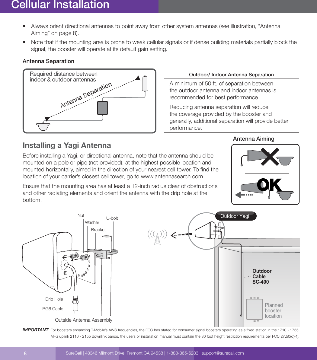 8Cellular Installation•  Always orient directional antennas to point away from other system antennas (see illustration, “Antenna Aiming” on page 8).•  Note that if the mounting area is prone to weak cellular signals or if dense building materials partially block the signal, the booster will operate at its default gain setting.Antenna SeparationAntenna SeparationRequired distance between indoor &amp; outdoor antennasOutdoor/ Indoor Antenna SeparationA minimum of 50 ft. of separation between the outdoor antenna and indoor antennas is recommended for best performance. Reducing antenna separation will reduce the coverage provided by the booster and generally, additional separation will provide better performance. Installing a Yagi AntennaBefore installing a Yagi, or directional antenna, note that the antenna should be mounted on a pole or pipe (not provided), at the highest possible location and mounted horizontally, aimed in the direction of your nearest cell tower. To nd the location of your carrier’s closest cell tower, go to www.antennasearch.com. Ensure that the mounting area has at least a 12-inch radius clear of obstructions and other radiating elements and orient the antenna with the drip hole at the bottom. IMPORTANT:  For boosters enhancing T-Mobile’s AWS frequencies, the FCC has stated for consumer signal boosters operating as a xed station in the 1710 - 1755 MHz uplink 2110 - 2155 downlink bands, the users or installation manual must contain the 30 foot height restriction requirements per FCC 27.50(d)(4).OKAntenna AimingOutdoor YagiPlanned booster locationOutdoorCableSC-400Outside Antenna AssemblyNutWasher U-boltBracketDrip HoleRG6 CableSureCall | 48346 Milmont Drive, Fremont CA 94538 | 1-888-365-6283 | support@surecall.com