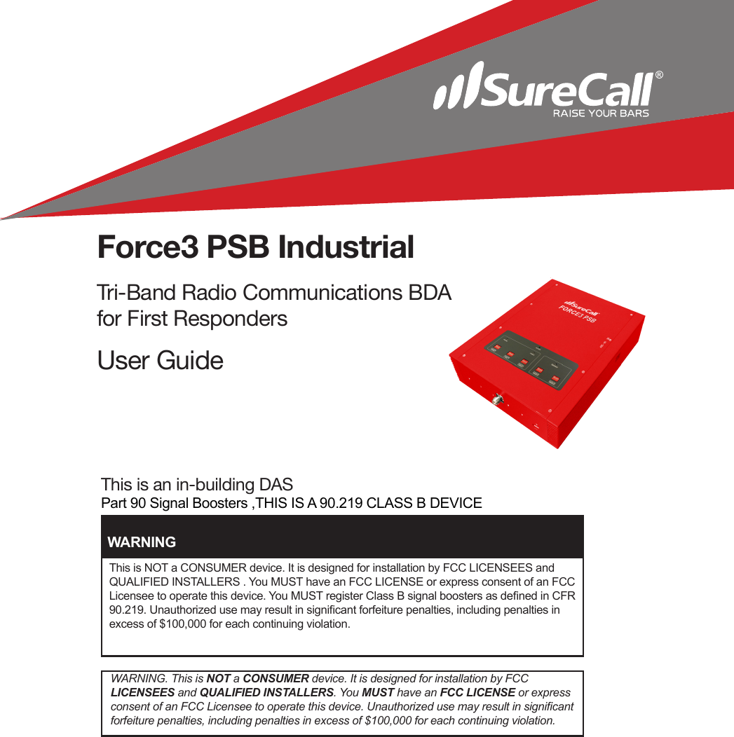 This is an in-building DASPart 90 Signal Boosters ,THIS IS A 90.219 CLASS B DEVICEForce3 PSB IndustrialTri-Band Radio Communications BDA for First RespondersUser GuideThis is NOT a CONSUMER device. It is designed for installation by FCC LICENSEES and QUALIFIED INSTALLERS . You MUST have an FCC LICENSE or express consent of an FCC Licensee to operate this device. You MUST register Class B signal boosters as dened in CFR 90.219. Unauthorized use may result in signicant forfeiture penalties, including penalties in excess of $100,000 for each continuing violation.WARNINGWARNING. This is NOT a CONSUMER device. It is designed for installation by FCC  LICENSEES and QUALIFIED INSTALLERS. You MUST have an FCC LICENSE or express consent of an FCC Licensee to operate this device. Unauthorized use may result in signicant forfeiture penalties, including penalties in excess of $100,000 for each continuing violation.