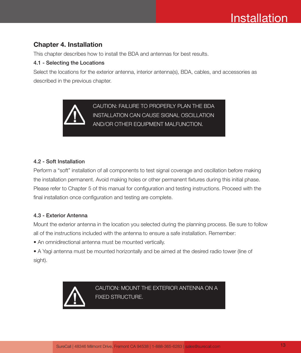 SureCall | 48346 Milmont Drive, Fremont CA 94538 | 1-888-365-6283 | sales@surecall.com 13InstallationChapter 4. InstallationThis chapter describes how to install the BDA and antennas for best results.4.1 - Selecting the LocationsSelect the locations for the exterior antenna, interior antenna(s), BDA, cables, and accessories as described in the previous chapter.4.2 - Soft InstallationPerform a “soft” installation of all components to test signal coverage and oscillation before making the installation permanent. Avoid making holes or other permanent xtures during this initial phase. Please refer to Chapter 5 of this manual for conguration and testing instructions. Proceed with the nal installation once conguration and testing are complete. 4.3 - Exterior AntennaMount the exterior antenna in the location you selected during the planning process. Be sure to follow all of the instructions included with the antenna to ensure a safe installation. Remember:• An omnidirectional antenna must be mounted vertically.• A Yagi antenna must be mounted horizontally and be aimed at the desired radio tower (line of sight).CAUTION: FAILURE TO PROPERLY PLAN THE BDA INSTALLATION CAN CAUSE SIGNAL OSCILLATION AND/OR OTHER EQUIPMENT MALFUNCTION.CAUTION: MOUNT THE EXTERIOR ANTENNA ON A FIXED STRUCTURE.