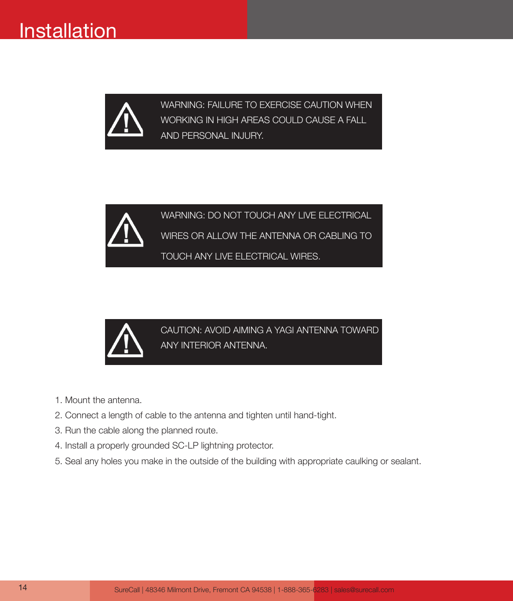 SureCall | 48346 Milmont Drive, Fremont CA 94538 | 1-888-365-6283 | sales@surecall.com14InstallationWARNING: FAILURE TO EXERCISE CAUTION WHEN WORKING IN HIGH AREAS COULD CAUSE A FALL AND PERSONAL INJURY.CAUTION: AVOID AIMING A YAGI ANTENNA TOWARD ANY INTERIOR ANTENNA.1. Mount the antenna.2. Connect a length of cable to the antenna and tighten until hand-tight.3. Run the cable along the planned route.4. Install a properly grounded SC-LP lightning protector.5. Seal any holes you make in the outside of the building with appropriate caulking or sealant.WARNING: DO NOT TOUCH ANY LIVE ELECTRICAL WIRES OR ALLOW THE ANTENNA OR CABLING TO TOUCH ANY LIVE ELECTRICAL WIRES.