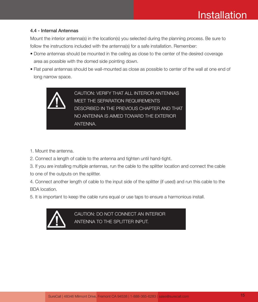 SureCall | 48346 Milmont Drive, Fremont CA 94538 | 1-888-365-6283 | sales@surecall.com 15 CAUTION: VERIFY THAT ALL INTERIOR ANTENNAS MEET THE SEPARATION REQUIREMENTSDESCRIBED IN THE PREVIOUS CHAPTER AND THAT NO ANTENNA IS AIMED TOWARD THE EXTERIOR ANTENNA.CAUTION: DO NOT CONNECT AN INTERIOR ANTENNA TO THE SPLITTER INPUT.4.4 - Internal AntennasMount the interior antenna(s) in the location(s) you selected during the planning process. Be sure to follow the instructions included with the antenna(s) for a safe installation. Remember:•  Dome antennas should be mounted in the ceiling as close to the center of the desired coverage area as possible with the domed side pointing down.•                  Flat panel antennas should be wall-mounted as close as possible to center of the wall at one end of long narrow space.1. Mount the antenna. 2. Connect a length of cable to the antenna and tighten until hand-tight. 3. If you are installing multiple antennas, run the cable to the splitter location and connect the cable to one of the outputs on the splitter.4. Connect another length of cable to the input side of the splitter (if used) and run this cable to the BDA location.5. It is important to keep the cable runs equal or use taps to ensure a harmonious install.Installation