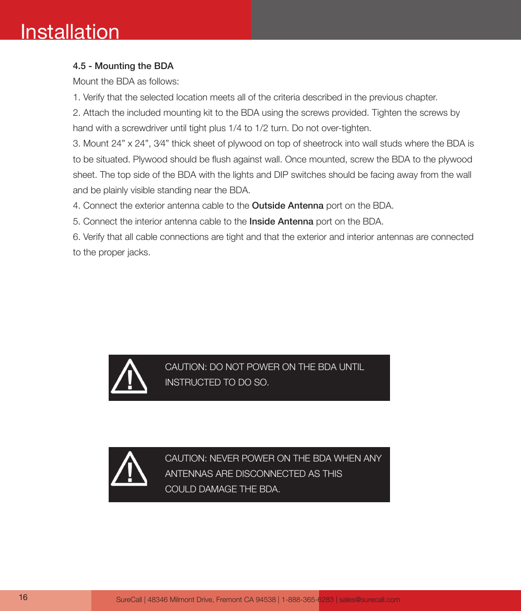 SureCall | 48346 Milmont Drive, Fremont CA 94538 | 1-888-365-6283 | sales@surecall.com164.5 - Mounting the BDAMount the BDA as follows:1. Verify that the selected location meets all of the criteria described in the previous chapter. 2. Attach the included mounting kit to the BDA using the screws provided. Tighten the screws by hand with a screwdriver until tight plus 1/4 to 1/2 turn. Do not over-tighten.3. Mount 24” x 24”, 3⁄4” thick sheet of plywood on top of sheetrock into wall studs where the BDA is to be situated. Plywood should be ush against wall. Once mounted, screw the BDA to the plywood sheet. The top side of the BDA with the lights and DIP switches should be facing away from the wall and be plainly visible standing near the BDA.4. Connect the exterior antenna cable to the Outside Antenna port on the BDA.5. Connect the interior antenna cable to the Inside Antenna port on the BDA.6. Verify that all cable connections are tight and that the exterior and interior antennas are connected to the proper jacks.CAUTION: DO NOT POWER ON THE BDA UNTIL INSTRUCTED TO DO SO.CAUTION: NEVER POWER ON THE BDA WHEN ANY ANTENNAS ARE DISCONNECTED AS THISCOULD DAMAGE THE BDA.Installation