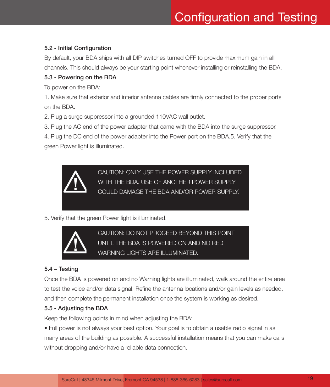 SureCall | 48346 Milmont Drive, Fremont CA 94538 | 1-888-365-6283 | sales@surecall.com 195.2 - Initial CongurationBy default, your BDA ships with all DIP switches turned OFF to provide maximum gain in all channels. This should always be your starting point whenever installing or reinstalling the BDA.5.3 - Powering on the BDATo power on the BDA:1. Make sure that exterior and interior antenna cables are rmly connected to the proper ports on the BDA.2. Plug a surge suppressor into a grounded 110VAC wall outlet.3. Plug the AC end of the power adapter that came with the BDA into the surge suppressor.4. Plug the DC end of the power adapter into the Power port on the BDA.5. Verify that the green Power light is illuminated.5.4 – TestingOnce the BDA is powered on and no Warning lights are illuminated, walk around the entire area to test the voice and/or data signal. Rene the antenna locations and/or gain levels as needed, and then complete the permanent installation once the system is working as desired.5.5 - Adjusting the BDAKeep the following points in mind when adjusting the BDA:• Full power is not always your best option. Your goal is to obtain a usable radio signal in as many areas of the building as possible. A successful installation means that you can make calls without dropping and/or have a reliable data connection.5. Verify that the green Power light is illuminated.CAUTION: ONLY USE THE POWER SUPPLY INCLUDED WITH THE BDA. USE OF ANOTHER POWER SUPPLY COULD DAMAGE THE BDA AND/OR POWER SUPPLY.CAUTION: DO NOT PROCEED BEYOND THIS POINT UNTIL THE BDA IS POWERED ON AND NO RED WARNING LIGHTS ARE ILLUMINATED.Conguration and Testing