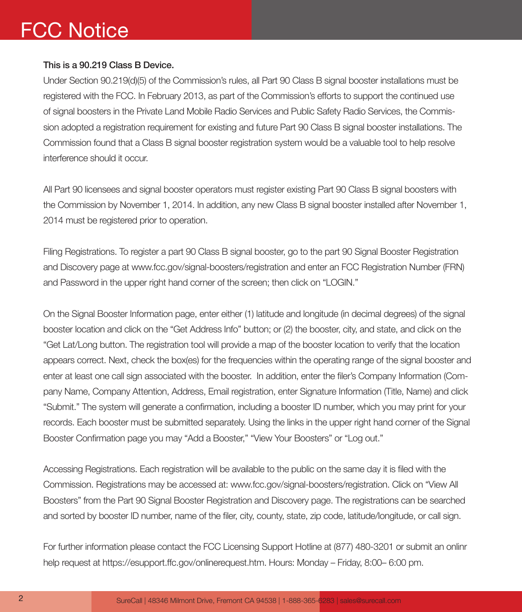 SureCall | 48346 Milmont Drive, Fremont CA 94538 | 1-888-365-6283 | sales@surecall.comThis is a 90.219 Class B Device. Under Section 90.219(d)(5) of the Commission’s rules, all Part 90 Class B signal booster installations must be registered with the FCC. In February 2013, as part of the Commission’s eorts to support the continued use of signal boosters in the Private Land Mobile Radio Services and Public Safety Radio Services, the Commis-sion adopted a registration requirement for existing and future Part 90 Class B signal booster installations. The Commission found that a Class B signal booster registration system would be a valuable tool to help resolve interference should it occur.All Part 90 licensees and signal booster operators must register existing Part 90 Class B signal boosters with the Commission by November 1, 2014. In addition, any new Class B signal booster installed after November 1, 2014 must be registered prior to operation. Filing Registrations. To register a part 90 Class B signal booster, go to the part 90 Signal Booster Registration and Discovery page at www.fcc.gov/signal-boosters/registration and enter an FCC Registration Number (FRN) and Password in the upper right hand corner of the screen; then click on “LOGIN.”On the Signal Booster Information page, enter either (1) latitude and longitude (in decimal degrees) of the signal booster location and click on the “Get Address Info” button; or (2) the booster, city, and state, and click on the “Get Lat/Long button. The registration tool will provide a map of the booster location to verify that the location appears correct. Next, check the box(es) for the frequencies within the operating range of the signal booster and enter at least one call sign associated with the booster.  In addition, enter the ler’s Company Information (Com-pany Name, Company Attention, Address, Email registration, enter Signature Information (Title, Name) and click “Submit.” The system will generate a conrmation, including a booster ID number, which you may print for your records. Each booster must be submitted separately. Using the links in the upper right hand corner of the Signal Booster Conrmation page you may “Add a Booster,” “View Your Boosters” or “Log out.”Accessing Registrations. Each registration will be available to the public on the same day it is led with the Commission. Registrations may be accessed at: www.fcc.gov/signal-boosters/registration. Click on “View All Boosters” from the Part 90 Signal Booster Registration and Discovery page. The registrations can be searched and sorted by booster ID number, name of the ler, city, county, state, zip code, latitude/longitude, or call sign. For further information please contact the FCC Licensing Support Hotline at (877) 480-3201 or submit an onlinr  help request at https://esupport.c.gov/onlinerequest.htm. Hours: Monday – Friday, 8:00– 6:00 pm.2FCC Notice