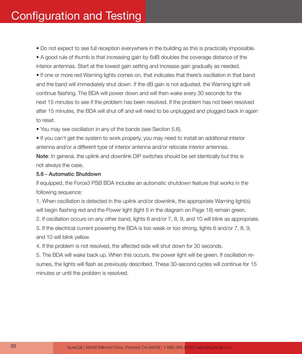 SureCall | 48346 Milmont Drive, Fremont CA 94538 | 1-888-365-6283 | sales@surecall.com20• Do not expect to see full reception everywhere in the building as this is practically impossible. • A good rule of thumb is that increasing gain by 6dB doubles the coverage distance of the interior antennas. Start at the lowest gain setting and increase gain gradually as needed.• If one or more red Warning lights comes on, that indicates that there’s oscillation in that band and the band will immediately shut down. If the dB gain is not adjusted, the Warning light will continue ashing. The BDA will power down and will then wake every 30 seconds for the next 15 minutes to see if the problem has been resolved. If the problem has not been resolved after 15 minutes, the BDA will shut o and will need to be unplugged and plugged back in again to reset.• You may see oscillation in any of the bands (see Section 5.6).• If you can’t get the system to work properly, you may need to install an additional interior antenna and/or a dierent type of interior antenna and/or relocate interior antennas.Note: In general, the uplink and downlink DIP switches should be set identically but this is not always the case.5.6 - Automatic ShutdownIf equipped, the Force3 PSB BDA includes an automatic shutdown feature that works in the following sequence:1. When oscillation is detected in the uplink and/or downlink, the appropriate Warning light(s) will begin ashing red and the Power light (light 5 in the diagram on Page 18) remain green.2. If oscillation occurs on any other band, lights 6 and/or 7, 8, 9, and 10 will blink as appropriate.3. If the electrical current powering the BDA is too weak or too strong, lights 6 and/or 7, 8, 9, and 10 will blink yellow.4. If the problem is not resolved, the aected side will shut down for 30 seconds.5. The BDA will wake back up. When this occurs, the power light will be green. If oscillation re-sumes, the lights will ash as previously described. These 30-second cycles will continue for 15 minutes or until the problem is resolved.Conguration and Testing