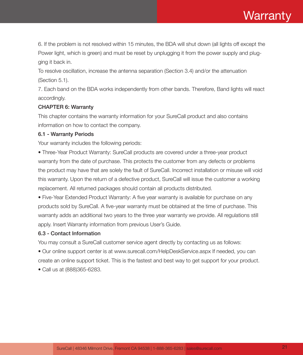 SureCall | 48346 Milmont Drive, Fremont CA 94538 | 1-888-365-6283 | sales@surecall.com 216. If the problem is not resolved within 15 minutes, the BDA will shut down (all lights o except the Power light, which is green) and must be reset by unplugging it from the power supply and plug-ging it back in.To resolve oscillation, increase the antenna separation (Section 3.4) and/or the attenuation (Section 5.1).7. Each band on the BDA works independently from other bands. Therefore, Band lights will react accordingly.CHAPTER 6: WarrantyThis chapter contains the warranty information for your SureCall product and also contains information on how to contact the company.6.1 - Warranty PeriodsYour warranty includes the following periods:• Three-Year Product Warranty: SureCall products are covered under a three-year product warranty from the date of purchase. This protects the customer from any defects or problems the product may have that are solely the fault of SureCall. Incorrect installation or misuse will void this warranty. Upon the return of a defective product, SureCall will issue the customer a working replacement. All returned packages should contain all products distributed.• Five-Year Extended Product Warranty: A ve year warranty is available for purchase on any products sold by SureCall. A ve-year warranty must be obtained at the time of purchase. This warranty adds an additional two years to the three year warranty we provide. All regulations still apply. Insert Warranty information from previous User’s Guide.6.3 - Contact InformationYou may consult a SureCall customer service agent directly by contacting us as follows:• Our online support center is at www.surecall.com/HelpDeskService.aspx If needed, you can create an online support ticket. This is the fastest and best way to get support for your product.• Call us at (888)365-6283.Warranty