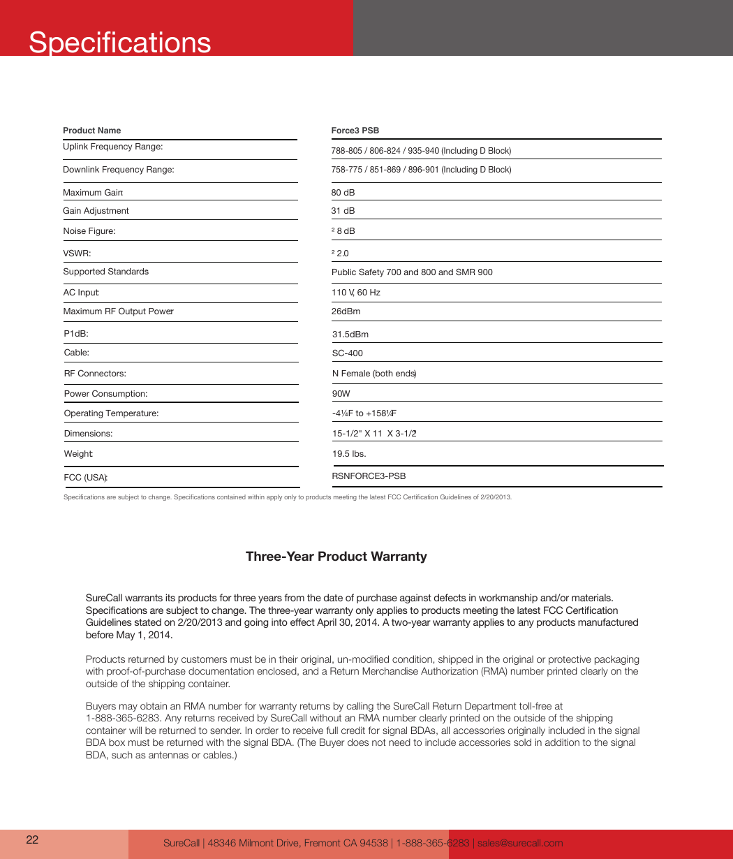 SureCall | 48346 Milmont Drive, Fremont CA 94538 | 1-888-365-6283 | sales@surecall.comThree-Year Product WarrantySureCall warrants its products for three years from the date of purchase against defects in workmanship and/or materials. Specications are subject to change. The three-year warranty only applies to products meeting the latest FCC Certication Guidelines stated on 2/20/2013 and going into eect April 30, 2014. A two-year warranty applies to any products manufactured before May 1, 2014.Products returned by customers must be in their original, un-modied condition, shipped in the original or protective packaging with proof-of-purchase documentation enclosed, and a Return Merchandise Authorization (RMA) number printed clearly on the outside of the shipping container. Buyers may obtain an RMA number for warranty returns by calling the SureCall Return Department toll-free at  1-888-365-6283. Any returns received by SureCall without an RMA number clearly printed on the outside of the shipping container will be returned to sender. In order to receive full credit for signal BDAs, all accessories originally included in the signal BDA box must be returned with the signal BDA. (The Buyer does not need to include accessories sold in addition to the signal BDA, such as antennas or cables.) Specifications are subject to change. Specifications contained within apply only to products meeting the latest FCC Certification Guidelines of 2/20/2013.Uplink Frequency Range:Force3 PSB Product Name80 dB26dBm² 8 dB² 2.0Public Safety 700 and 800 and SMR 900110 V, 60 Hz                         SC-400 N Female (both ends )90W-4¼F to +158¼F15-1/2&quot; X 11  X 3-1/2&quot;19.5 lbs.Downlink Frequency Range:Supported Standards:AC Input:VSWR:Maximum Gain:Noise Figure:Maximum RF Output Power:Cable:RF Connectors:Power Consumption:Operating Temperature:Dimensions:Weight:RSNFORCE3-PSBFCC (USA):788-805 / 806-824 / 935-940 (Including D Block) 758-775 / 851-869 / 896-901 (Including D Block)31 dBGain Adjustment 31.5dBmP1dB: 22Specications