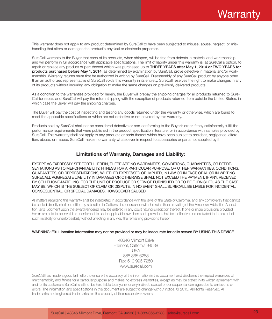 Limitations of Warranty, Damages and Liability:EXCEPT AS EXPRESSLY SET FORTH HEREIN, THERE ARE NO WARRANTIES, CONDITIONS, GUARANTEES, OR REPRE-SENTATIONS AS TO MERCHANTABILITY, FITNESS FOR A PARTICULAR PURPOSE, OR OTHER WARRANTIES, CONDITIONS, GUARANTEES, OR REPRESENTATIONS, WHETHER EXPRESSED OR IMPLIED, IN LAW OR IN FACT, ORAL OR IN WRITING.SURECALL AGGREGATE LIABILITY IN DAMAGES OR OTHERWISE SHALL NOT EXCEED THE PAYMENT, IF ANY, RECEIVED BY CELLPHONE-MATE, INC. FOR THE UNIT OF PRODUCT OR SERVICE FURNISHED OR TO BE FURNISHED, AS THE CASE MAY BE, WHICH IS THE SUBJECT OF CLAIM OR DISPUTE. IN NO EVENT SHALL SURECALL BE LIABLE FOR INCIDENTAL, CONSEQUENTIAL, OR SPECIAL DAMAGES, HOWSOEVER CAUSED. All matters regarding this warranty shall be interpreted in accordance with the laws of the State of California, and any controversy that cannot be settled directly shall be settled by arbitration in California in accordance with the rules then prevailing of the American Arbitration Associa-tion, and judgment upon the award rendered may be entered in any court having jurisdiction thereof. If one or more provisions provided hereinareheldtobeinvalidorunenforceableunderapplicablelaw,thensuchprovisionshallbeineectiveandexcludedtotheextentofsuchinvalidityorunenforceabilitywithoutaectinginanywaytheremainingprovisionshereof.WARNING: E911 location information may not be provided or may be inaccurate for calls served BY USING THIS DEVICE.48346 Milmont DriveFremont, California 94538USA888.365.6283Fax: 510.996.7250www.surecall.comSureCallhasmadeagoodfaitheorttoensuretheaccuracyoftheinformationinthisdocumentanddisclaimstheimpliedwarrantiesofmerchantabilityandtnessforaparticularpurposeandmakesnoexpresswarranties,exceptasmaybestatedinitswrittenagreementwithand for its customers.SureCall shall not be held liable to anyone for any indirect, special or consequential damages due to omissions or  errors.Theinformationandspecicationsinthisdocumentaresubjecttochangewithoutnotice.©2015.AllRightsReserved.All trademarks and registered trademarks are the property of their respective owners.This warranty does not apply to any product determined by SureCall to have been subjected to misuse, abuse, neglect, or mis-handling that alters or damages the product’s physical or electronic properties.SureCall warrants to the Buyer that each of its products, when shipped, will be free from defects in material and workmanship, and will perform in full accordance with applicable specications. The limit of liability under this warranty is, at SureCall’s option, to repair or replace any product or part thereof which was purchased up to THREE YEARS after May 1, 2014 or TWO YEARS for products purchased before May 1, 2014, as determined by examination by SureCall, prove defective in material and/or work-manship. Warranty returns must rst be authorized in writing by SureCall. Disassembly of any SureCall product by anyone other than an authorized representative of SureCall voids this warranty in its entirety. SureCall reserves the right to make changes in any of its products without incurring any obligation to make the same changes on previously delivered products. As a condition to the warranties provided for herein, the Buyer will prepay the shipping charges for all products returned to Sure-Call for repair, and SureCall will pay the return shipping with the exception of products returned from outside the United States, in which case the Buyer will pay the shipping charges. The Buyer will pay the cost of inspecting and testing any goods returned under the warranty or otherwise, which are found to meet the applicable specications or which are not defective or not covered by this warranty. Products sold by SureCall shall not be considered defective or non-conforming to the Buyer’s order if they satisfactorily fulll the performance requirements that were published in the product specication literature, or in accordance with samples provided by SureCall. This warranty shall not apply to any products or parts thereof which have been subject to accident, negligence, altera-tion, abuse, or misuse. SureCall makes no warranty whatsoever in respect to accessories or parts not supplied by it.SureCall | 48346 Milmont Drive, Fremont CA 94538 | 1-888-365-6283 | sales@surecall.com 23Warranty