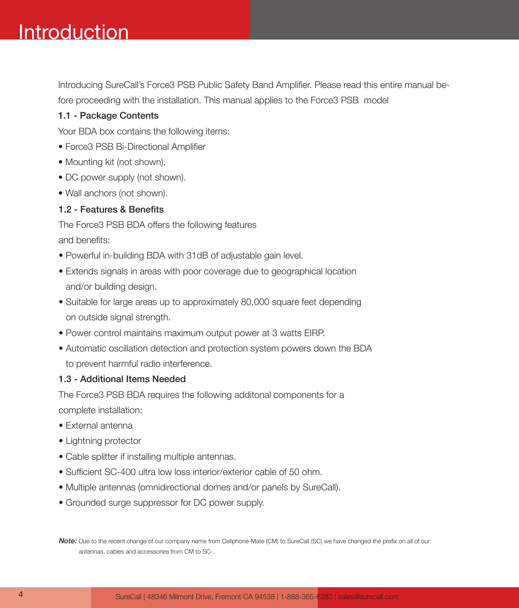 SureCall | 48346 Milmont Drive, Fremont CA 94538 | 1-888-365-6283 | sales@surecall.com4IntroductionIntroducing SureCall’s Force3 PSB Public Safety Band Amplier. Please read this entire manual be-fore proceeding with the installation. This manual applies to the Force3 PSB  model1.1 - Package ContentsYour BDA box contains the following items: • Force3 PSB Bi-Directional Amplier • Mounting kit (not shown).• DC power supply (not shown).• Wall anchors (not shown).1.2 - Features &amp; BenetsThe Force3 PSB BDA oers the following featuresand benets:• Powerful in-building BDA with 31dB of adjustable gain level.•  Extends signals in areas with poor coverage due to geographical location and/or building design. •  Suitable for large areas up to approximately 80,000 square feet depending on outside signal strength.• Power control maintains maximum output power at 3 watts EIRP.•  Automatic oscillation detection and protection system powers down the BDA to prevent harmful radio interference.1.3 - Additional Items NeededThe Force3 PSB BDA requires the following additonal components for a complete installation: • External antenna • Lightning protector • Cable splitter if installing multiple antennas.• Sucient SC-400 ultra low loss interior/exterior cable of 50 ohm.•  Multiple antennas (omnidirectional domes and/or panels by SureCall).•  Grounded surge suppressor for DC power supply.Note:  Due to the recent change of our company name from Cellphone-Mate (CM) to SureCall (SC) we have changed the prex on all of our antennas, cables and accessories from CM to SC-.