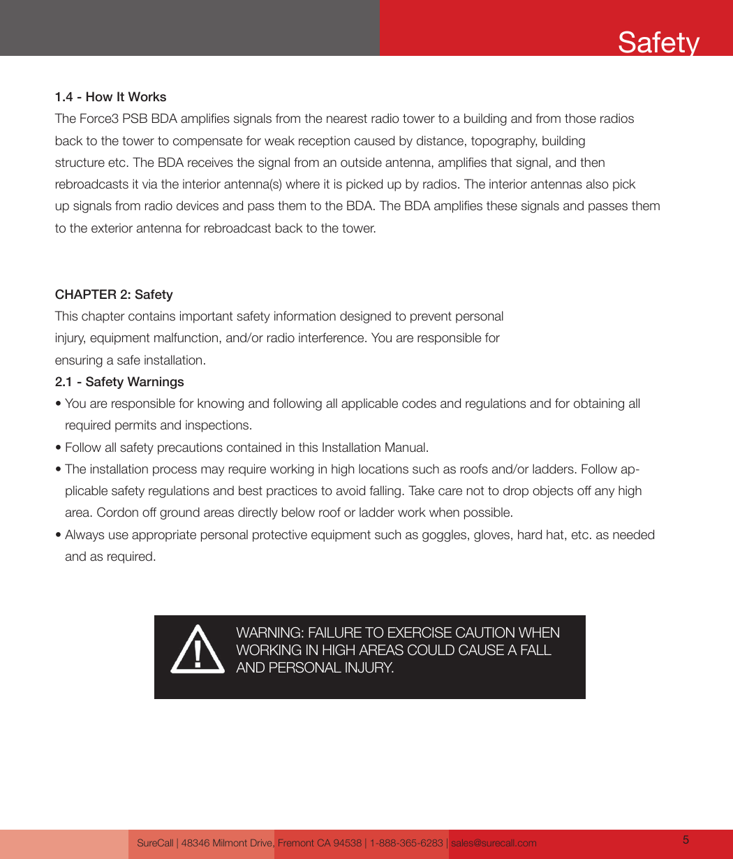 SureCall | 48346 Milmont Drive, Fremont CA 94538 | 1-888-365-6283 | sales@surecall.com 51.4 - How It WorksThe Force3 PSB BDA amplies signals from the nearest radio tower to a building and from those radios back to the tower to compensate for weak reception caused by distance, topography, building  structure etc. The BDA receives the signal from an outside antenna, amplies that signal, and then  rebroadcasts it via the interior antenna(s) where it is picked up by radios. The interior antennas also pick up signals from radio devices and pass them to the BDA. The BDA amplies these signals and passes them to the exterior antenna for rebroadcast back to the tower.CHAPTER 2: SafetyThis chapter contains important safety information designed to prevent personal injury, equipment malfunction, and/or radio interference. You are responsible for ensuring a safe installation.2.1 - Safety Warnings•  You are responsible for knowing and following all applicable codes and regulations and for obtaining all required permits and inspections.• Follow all safety precautions contained in this Installation Manual.•  The installation process may require working in high locations such as roofs and/or ladders. Follow ap-plicable safety regulations and best practices to avoid falling. Take care not to drop objects o any high area. Cordon o ground areas directly below roof or ladder work when possible.•  Always use appropriate personal protective equipment such as goggles, gloves, hard hat, etc. as needed and as required.SafetyWARNING: FAILURE TO EXERCISE CAUTION WHEN WORKING IN HIGH AREAS COULD CAUSE A FALL AND PERSONAL INJURY.