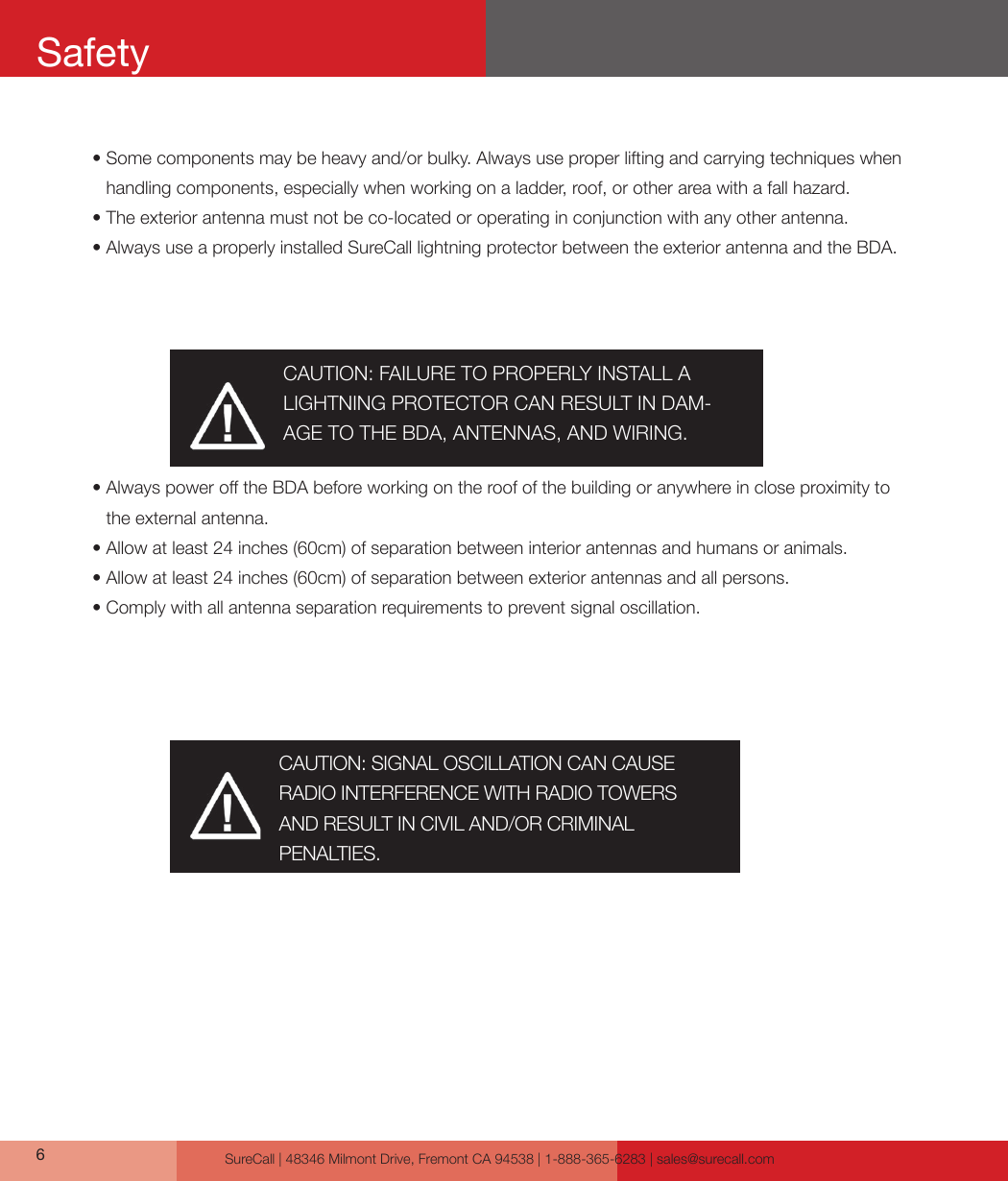 SureCall | 48346 Milmont Drive, Fremont CA 94538 | 1-888-365-6283 | sales@surecall.com6•  Some components may be heavy and/or bulky. Always use proper lifting and carrying techniques when handling components, especially when working on a ladder, roof, or other area with a fall hazard.•  The exterior antenna must not be co-located or operating in conjunction with any other antenna.•  Always use a properly installed SureCall lightning protector between the exterior antenna and the BDA.•             Always power o the BDA before working on the roof of the building or anywhere in close proximity to the external antenna.•  Allow at least 24 inches (60cm) of separation between interior antennas and humans or animals.• Allow at least 24 inches (60cm) of separation between exterior antennas and all persons.• Comply with all antenna separation requirements to prevent signal oscillation.CAUTION: SIGNAL OSCILLATION CAN CAUSE RADIO INTERFERENCE WITH RADIO TOWERS AND RESULT IN CIVIL AND/OR CRIMINAL PENALTIES.CAUTION: FAILURE TO PROPERLY INSTALL A LIGHTNING PROTECTOR CAN RESULT IN DAM-AGE TO THE BDA, ANTENNAS, AND WIRING.Safety