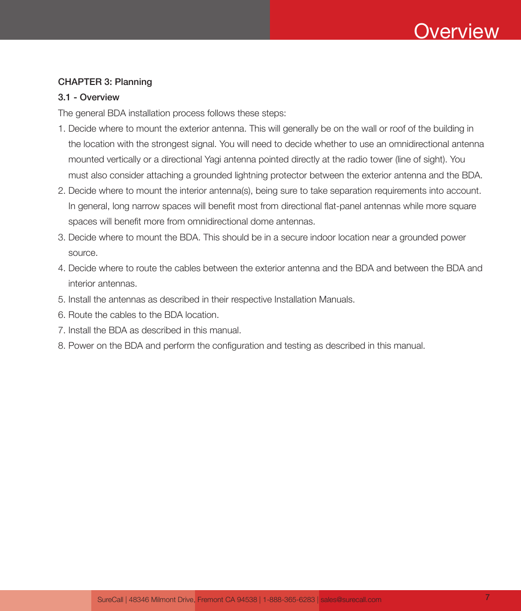 SureCall | 48346 Milmont Drive, Fremont CA 94538 | 1-888-365-6283 | sales@surecall.com 7CHAPTER 3: Planning3.1 - OverviewThe general BDA installation process follows these steps:1.  Decide where to mount the exterior antenna. This will generally be on the wall or roof of the building in the location with the strongest signal. You will need to decide whether to use an omnidirectional antenna mounted vertically or a directional Yagi antenna pointed directly at the radio tower (line of sight). You must also consider attaching a grounded lightning protector between the exterior antenna and the BDA.2.  Decide where to mount the interior antenna(s), being sure to take separation requirements into account. In general, long narrow spaces will benet most from directional at-panel antennas while more square spaces will benet more from omnidirectional dome antennas.3.  Decide where to mount the BDA. This should be in a secure indoor location near a grounded power source.4.  Decide where to route the cables between the exterior antenna and the BDA and between the BDA and interior antennas.5. Install the antennas as described in their respective Installation Manuals.6. Route the cables to the BDA location.7. Install the BDA as described in this manual.8. Power on the BDA and perform the conguration and testing as described in this manual.Overview