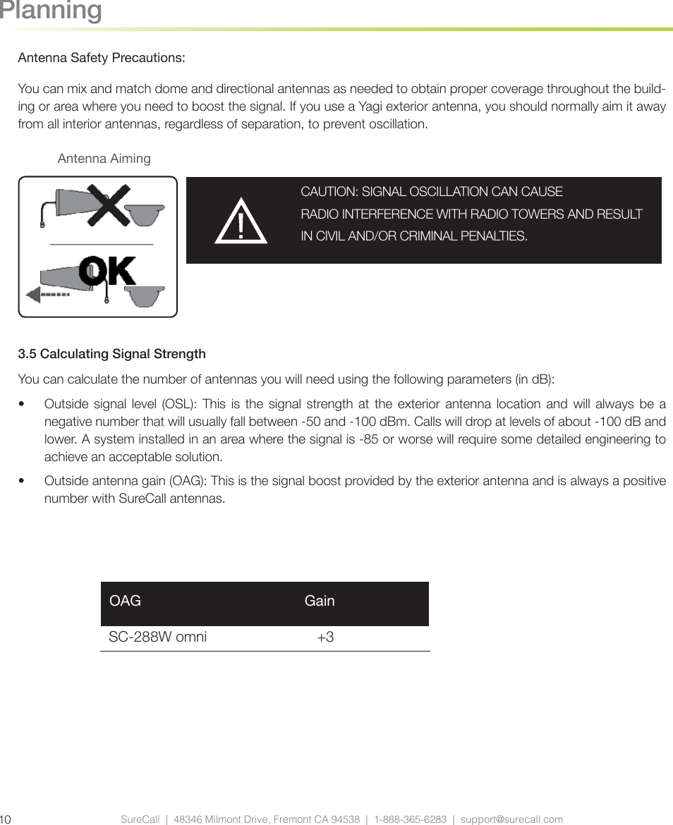 SureCall  |  48346 Milmont Drive, Fremont CA 94538  |  1-888-365-6283  |  support@surecall.com10PlanningAntenna Safety Precautions:You can mix and match dome and directional antennas as needed to obtain proper coverage throughout the build-ing or area where you need to boost the signal. If you use a Yagi exterior antenna, you should normally aim it away from all interior antennas, regardless of separation, to prevent oscillation. 3.5 Calculating Signal StrengthYou can calculate the number of antennas you will need using the following parameters (in dB):•  Outside signal level (OSL): This is the signal strength at the exterior antenna location and will always be a negative number that will usually fall between -50 and -100 dBm. Calls will drop at levels of about -100 dB and lower. A system installed in an area where the signal is -85 or worse will require some detailed engineering to achieve an acceptable solution.•  Outside antenna gain (OAG): This is the signal boost provided by the exterior antenna and is always a positive number with SureCall antennas.SC-288W omni                           +3 OAG                                        GainCAUTION: SIGNAL OSCILLATION CAN CAUSE RADIO INTERFERENCE WITH RADIO TOWERS AND RESULT IN CIVIL AND/OR CRIMINAL PENALTIES.Antenna Aiming