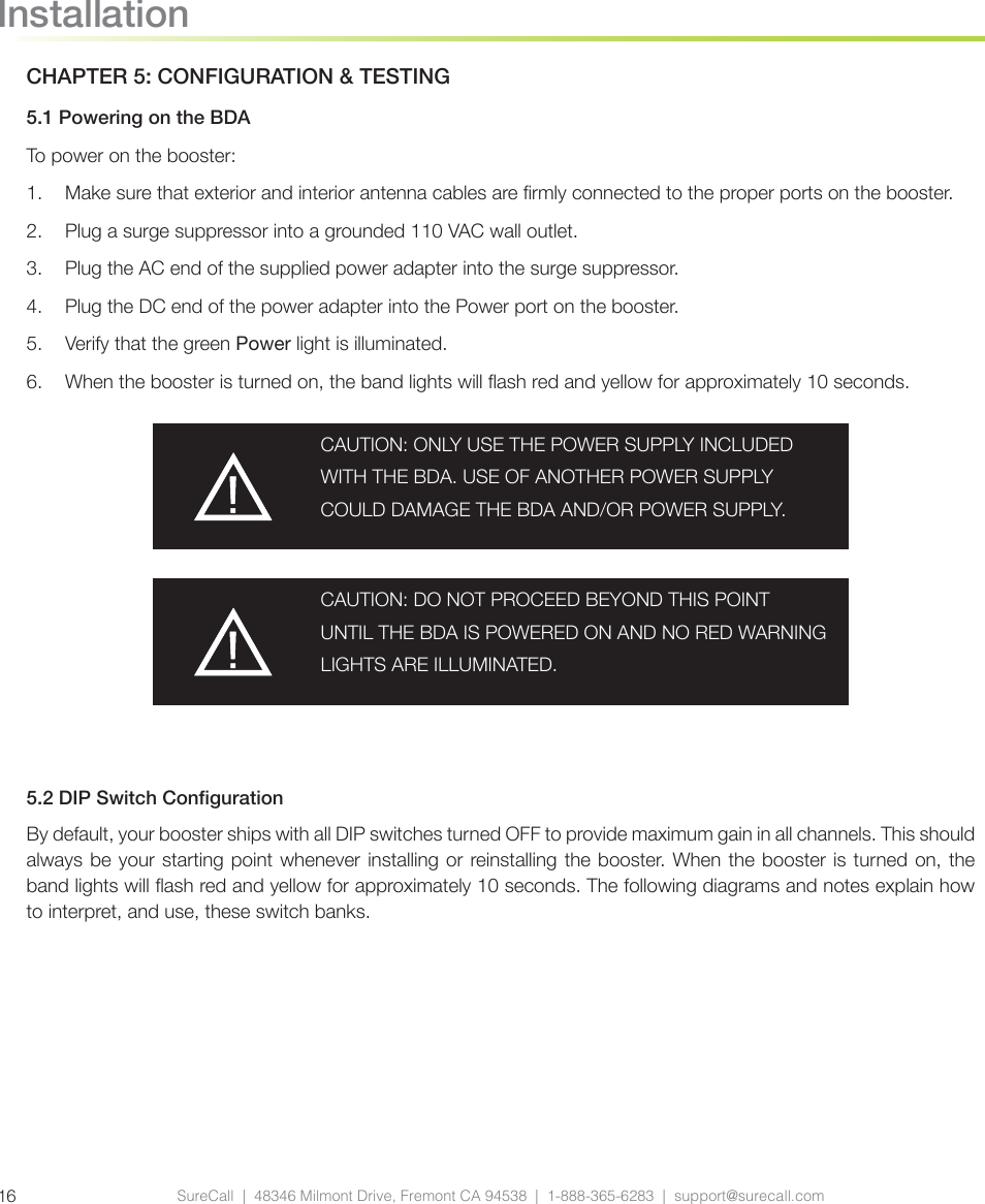 SureCall  |  48346 Milmont Drive, Fremont CA 94538  |  1-888-365-6283  |  support@surecall.com16InstallationCHAPTER 5: CONFIGURATION &amp; TESTING5.1 Powering on the BDATo power on the booster:1.  Make sure that exterior and interior antenna cables are rmly connected to the proper ports on the booster.2.  Plug a surge suppressor into a grounded 110 VAC wall outlet.3.  Plug the AC end of the supplied power adapter into the surge suppressor.4.  Plug the DC end of the power adapter into the Power port on the booster.5.  Verify that the green Power light is illuminated.6.  When the booster is turned on, the band lights will ash red and yellow for approximately 10 seconds.CAUTION: ONLY USE THE POWER SUPPLY INCLUDED WITH THE BDA. USE OF ANOTHER POWER SUPPLY COULD DAMAGE THE BDA AND/OR POWER SUPPLY.CAUTION: DO NOT PROCEED BEYOND THIS POINT UNTIL THE BDA IS POWERED ON AND NO RED WARNING LIGHTS ARE ILLUMINATED.5.2 DIP Switch CongurationBy default, your booster ships with all DIP switches turned OFF to provide maximum gain in all channels. This should always be your starting point whenever installing or reinstalling the booster. When the booster is turned on, the band lights will ash red and yellow for approximately 10 seconds. The following diagrams and notes explain how to interpret, and use, these switch banks.