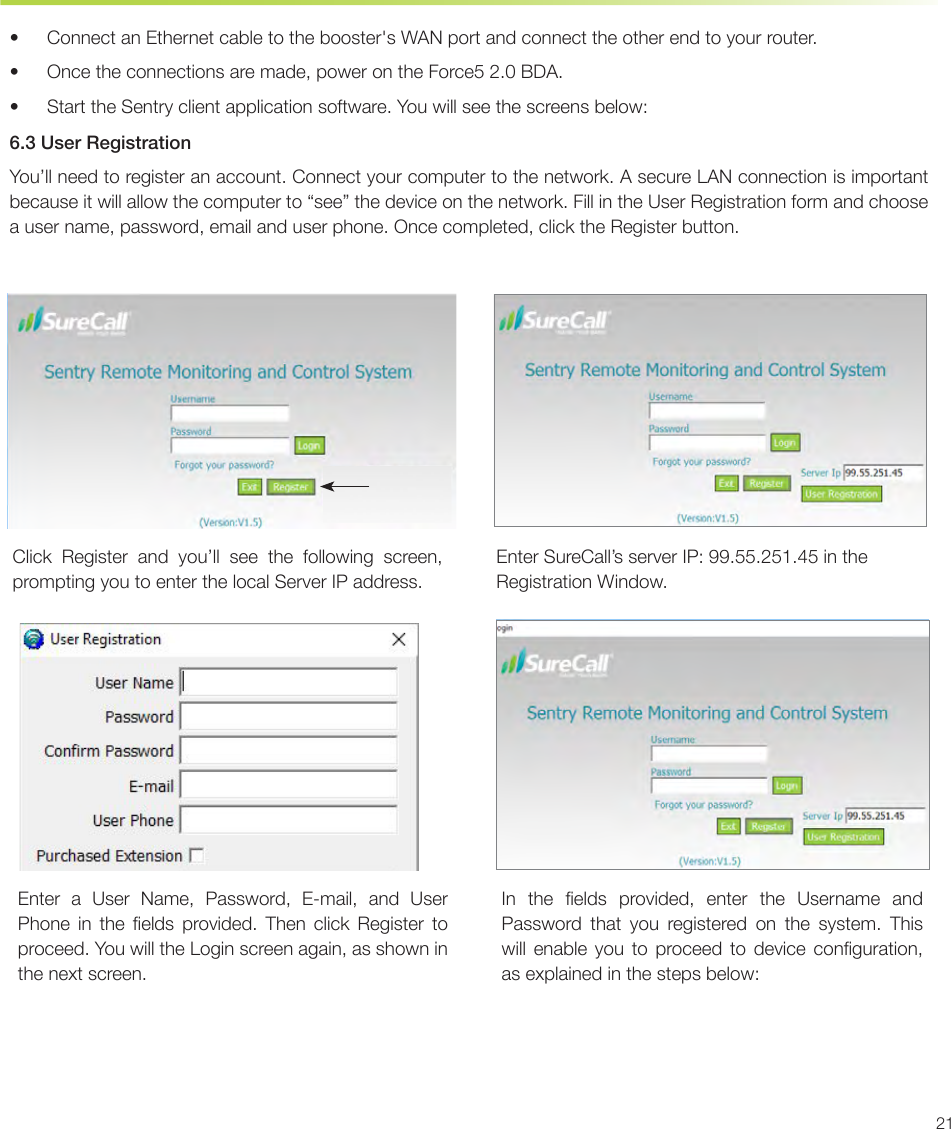 21•  Connect an Ethernet cable to the booster&apos;s WAN port and connect the other end to your router.•  Once the connections are made, power on the Force5 2.0 BDA.•  Start the Sentry client application software. You will see the screens below:6.3 User RegistrationYou’ll need to register an account. Connect your computer to the network. A secure LAN connection is important because it will allow the computer to “see” the device on the network. Fill in the User Registration form and choose a user name, password, email and user phone. Once completed, click the Register button.Conguration and Testing Sentry Conguration &amp; MonitoringClick Register and you’ll see the following screen, prompting you to enter the local Server IP address.Enter SureCall’s server IP: 99.55.251.45 in the Registration Window.Enter a User Name, Password, E-mail, and User Phone  in  the  elds  provided.  Then  click  Register  to proceed. You will the Login screen again, as shown in the next screen.In  the  elds  provided,  enter  the  Username  and Password that you registered on the system. This will  enable  you  to  proceed  to  device  conguration, as explained in the steps below: