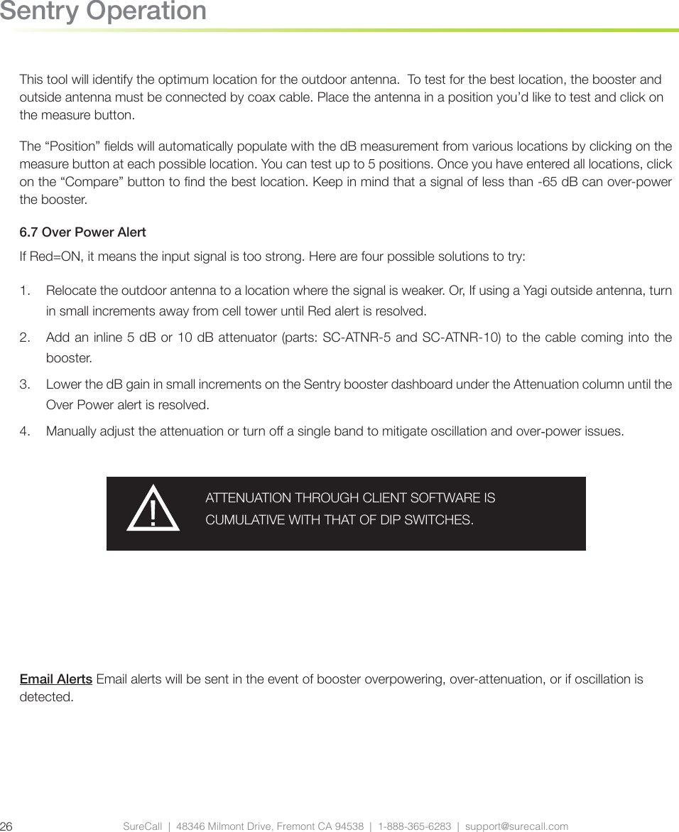 Email Alerts Email alerts will be sent in the event of booster overpowering, over-attenuation, or if oscillation is detected. SureCall  |  48346 Milmont Drive, Fremont CA 94538  |  1-888-365-6283  |  support@surecall.com26Sentry OperationThis tool will identify the optimum location for the outdoor antenna.  To test for the best location, the booster and outside antenna must be connected by coax cable. Place the antenna in a position you’d like to test and click on the measure button.The “Position” elds will automatically populate with the dB measurement from various locations by clicking on the measure button at each possible location. You can test up to 5 positions. Once you have entered all locations, click on the “Compare” button to nd the best location. Keep in mind that a signal of less than -65 dB can over-power the booster. 6.7 Over Power AlertIf Red=ON, it means the input signal is too strong. Here are four possible solutions to try:1.  Relocate the outdoor antenna to a location where the signal is weaker. Or, If using a Yagi outside antenna, turn in small increments away from cell tower until Red alert is resolved.2.  Add an inline 5 dB or 10 dB attenuator (parts: SC-ATNR-5 and SC-ATNR-10) to the cable coming into the booster.3.  Lower the dB gain in small increments on the Sentry booster dashboard under the Attenuation column until the Over Power alert is resolved.4.  Manually adjust the attenuation or turn o a single band to mitigate oscillation and over-power issues.ATTENUATION THROUGH CLIENT SOFTWARE IS CUMULATIVE WITH THAT OF DIP SWITCHES. 