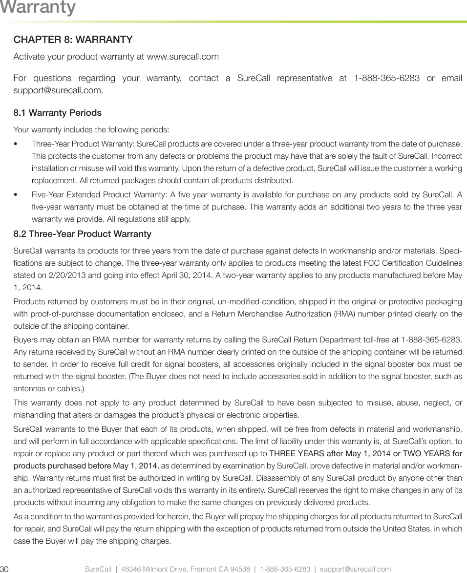 CHAPTER 8: WARRANTYActivate your product warranty at www.surecall.comFor questions regarding your warranty, contact a SureCall representative at 1-888-365-6283 or email support@surecall.com.8.1 Warranty PeriodsYour warranty includes the following periods:•  Three-Year Product Warranty: SureCall products are covered under a three-year product warranty from the date of purchase. This protects the customer from any defects or problems the product may have that are solely the fault of SureCall. Incorrect installation or misuse will void this warranty. Upon the return of a defective product, SureCall will issue the customer a working replacement. All returned packages should contain all products distributed.•  Five-Year Extended Product Warranty: A ve year warranty is available for purchase on any products sold by SureCall. A ve-year warranty must be obtained at the time of purchase. This warranty adds an additional two years to the three year warranty we provide. All regulations still apply. 8.2 Three-Year Product WarrantySureCall warrants its products for three years from the date of purchase against defects in workmanship and/or materials. Speci-cations are subject to change. The three-year warranty only applies to products meeting the latest FCC Certication Guidelines stated on 2/20/2013 and going into eect April 30, 2014. A two-year warranty applies to any products manufactured before May 1, 2014.Products returned by customers must be in their original, un-modied condition, shipped in the original or protective packaging with proof-of-purchase documentation enclosed, and a Return Merchandise Authorization (RMA) number printed clearly on the outside of the shipping container. Buyers may obtain an RMA number for warranty returns by calling the SureCall Return Department toll-free at 1-888-365-6283. Any returns received by SureCall without an RMA number clearly printed on the outside of the shipping container will be returned to sender. In order to receive full credit for signal boosters, all accessories originally included in the signal booster box must be returned with the signal booster. (The Buyer does not need to include accessories sold in addition to the signal booster, such as antennas or cables.) This warranty does not apply to any product determined by SureCall to have been subjected to misuse, abuse, neglect, or mishandling that alters or damages the product’s physical or electronic properties.SureCall warrants to the Buyer that each of its products, when shipped, will be free from defects in material and workmanship, and will perform in full accordance with applicable specications. The limit of liability under this warranty is, at SureCall’s option, to repair or replace any product or part thereof which was purchased up to THREE YEARS after May 1, 2014 or TWO YEARS for products purchased before May 1, 2014, as determined by examination by SureCall, prove defective in material and/or workman-ship. Warranty returns must rst be authorized in writing by SureCall. Disassembly of any SureCall product by anyone other than an authorized representative of SureCall voids this warranty in its entirety. SureCall reserves the right to make changes in any of its products without incurring any obligation to make the same changes on previously delivered products. As a condition to the warranties provided for herein, the Buyer will prepay the shipping charges for all products returned to SureCall for repair, and SureCall will pay the return shipping with the exception of products returned from outside the United States, in which case the Buyer will pay the shipping charges. WarrantySureCall  |  48346 Milmont Drive, Fremont CA 94538  |  1-888-365-6283  |  support@surecall.com30