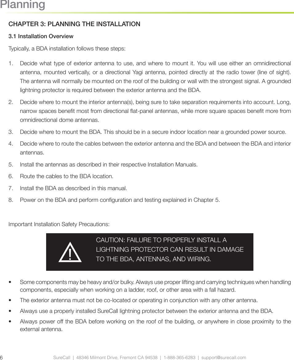 SureCall  |  48346 Milmont Drive, Fremont CA 94538  |  1-888-365-6283  |  support@surecall.com6PlanningCHAPTER 3: PLANNING THE INSTALLATION3.1 Installation OverviewTypically, a BDA installation follows these steps:1.  Decide what type of exterior antenna to use, and where to mount it. You will use either an omnidirectional antenna, mounted vertically, or a directional Yagi antenna, pointed directly at the radio tower (line of sight). The antenna will normally be mounted on the roof of the building or wall with the strongest signal. A grounded lightning protector is required between the exterior antenna and the BDA.2.  Decide where to mount the interior antenna(s), being sure to take separation requirements into account. Long, narrow spaces benet most from directional at-panel antennas, while more square spaces benet more from omnidirectional dome antennas.3.  Decide where to mount the BDA. This should be in a secure indoor location near a grounded power source.4.  Decide where to route the cables between the exterior antenna and the BDA and between the BDA and interior antennas.5.  Install the antennas as described in their respective Installation Manuals.6.  Route the cables to the BDA location.7.  Install the BDA as described in this manual.8.  Power on the BDA and perform conguration and testing explained in Chapter 5.Important Installation Safety Precautions:CAUTION: FAILURE TO PROPERLY INSTALL A LIGHTNING PROTECTOR CAN RESULT IN DAMAGE TO THE BDA, ANTENNAS, AND WIRING.•  Some components may be heavy and/or bulky. Always use proper lifting and carrying techniques when handling components, especially when working on a ladder, roof, or other area with a fall hazard.•  The exterior antenna must not be co-located or operating in conjunction with any other antenna.•  Always use a properly installed SureCall lightning protector between the exterior antenna and the BDA.•  Always power o the BDA before working on the roof of the building, or anywhere in close proximity to the external antenna.