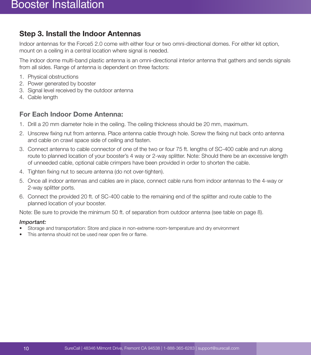 10Booster InstallationStep 3. Install the Indoor Antennas Indoor antennas for the Force5 2.0 come with either four or two omni-directional domes. For either kit option, mount on a ceiling in a central location where signal is needed.The indoor dome multi-band plastic antenna is an omni-directional interior antenna that gathers and sends signals from all sides. Range of antenna is dependent on three factors: 1.  Physical obstructions2.  Power generated by booster 3.  Signal level received by the outdoor antenna4.  Cable lengthFor Each Indoor Dome Antenna: 1.  Drill a 20 mm diameter hole in the ceiling. The ceiling thickness should be 20 mm, maximum.2.  Unscrew xing nut from antenna. Place antenna cable through hole. Screw the xing nut back onto antenna and cable on crawl space side of ceiling and fasten.3.  Connect antenna to cable connector of one of the two or four 75 ft. lengths of SC-400 cable and run along route to planned location of your booster’s 4 way or 2-way splitter. Note: Should there be an excessive length of unneeded cable, optional cable crimpers have been provided in order to shorten the cable.4.  Tighten xing nut to secure antenna (do not over-tighten).5.  Once all indoor antennas and cables are in place, connect cable runs from indoor antennas to the 4-way or 2-way splitter ports.  6.  Connect the provided 20 ft. of SC-400 cable to the remaining end of the splitter and route cable to the planned location of your booster. Note: Be sure to provide the minimum 50 ft. of separation from outdoor antenna (see table on page 8).Important:•  Storage and transportation: Store and place in non-extreme room-temperature and dry environment•  This antenna should not be used near open re or ame.SureCall | 48346 Milmont Drive, Fremont CA 94538 | 1-888-365-6283 | support@surecall.com