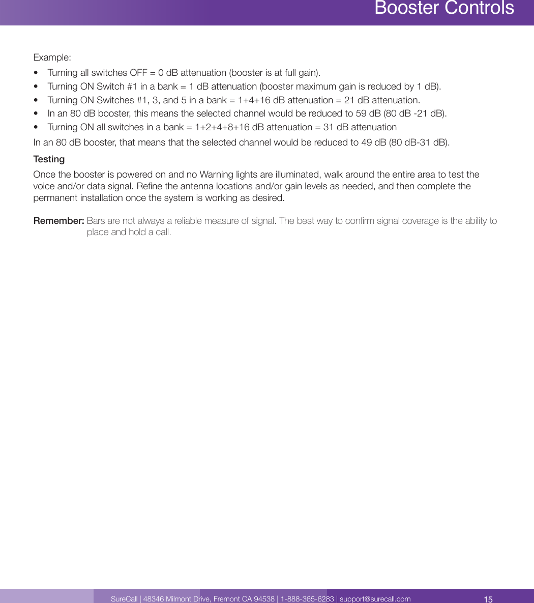 15SureCall | 48346 Milmont Drive, Fremont CA 94538 | 1-888-365-6283 | support@surecall.comBooster Controls Booster ControlsExample:•  Turning all switches OFF = 0 dB attenuation (booster is at full gain).•  Turning ON Switch #1 in a bank = 1 dB attenuation (booster maximum gain is reduced by 1 dB).•  Turning ON Switches #1, 3, and 5 in a bank = 1+4+16 dB attenuation = 21 dB attenuation.•  In an 80 dB booster, this means the selected channel would be reduced to 59 dB (80 dB -21 dB).•  Turning ON all switches in a bank = 1+2+4+8+16 dB attenuation = 31 dB attenuationIn an 80 dB booster, that means that the selected channel would be reduced to 49 dB (80 dB-31 dB).TestingOnce the booster is powered on and no Warning lights are illuminated, walk around the entire area to test the voice and/or data signal. Rene the antenna locations and/or gain levels as needed, and then complete the permanent installation once the system is working as desired. Remember:  Bars are not always a reliable measure of signal. The best way to conrm signal coverage is the ability to place and hold a call. 