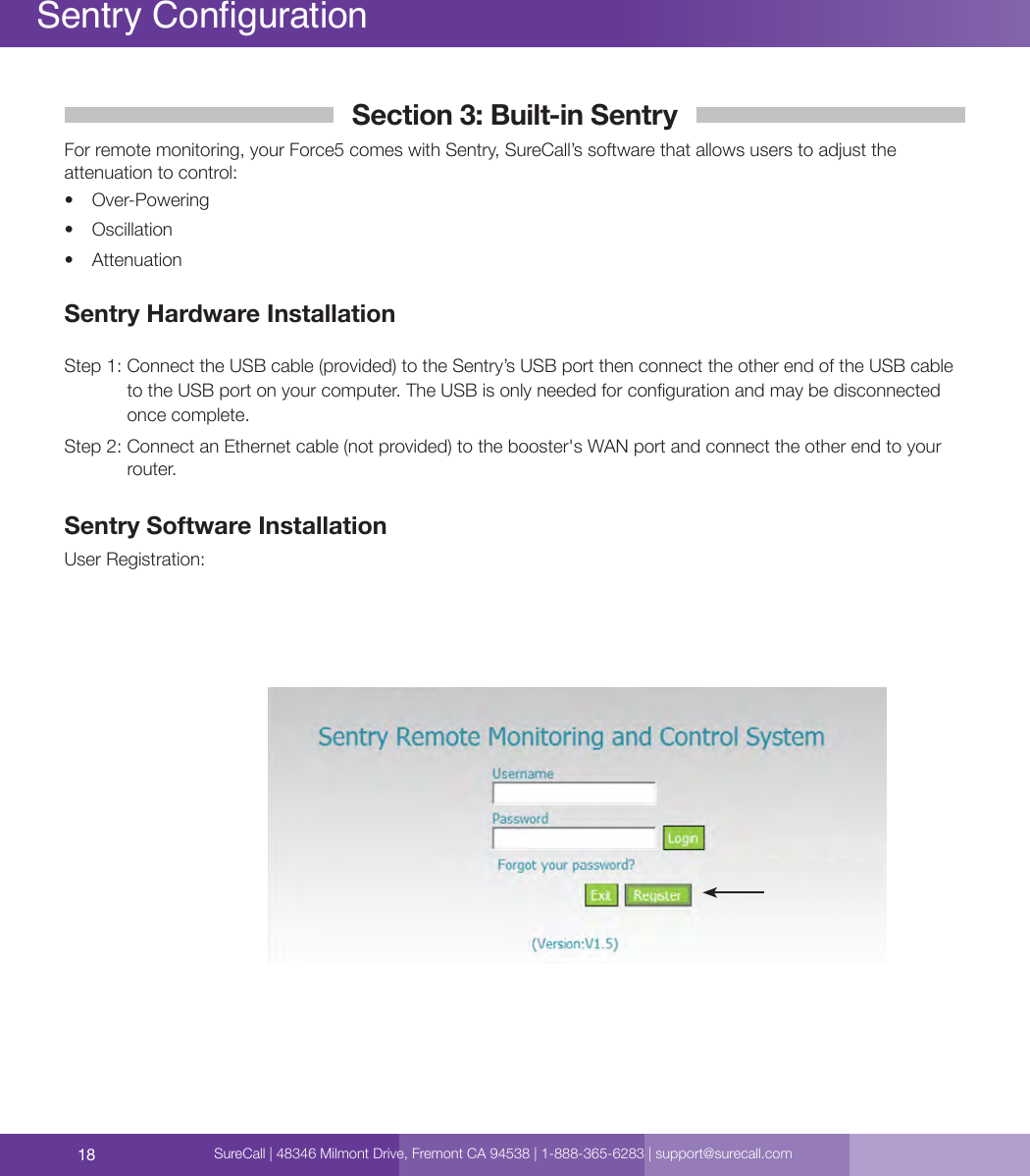 18Sentry CongurationSection 3: Built-in SentryFor remote monitoring, your Force5 comes with Sentry, SureCall’s software that allows users to adjust the attenuation to control: •  Over-Powering•  Oscillation•  AttenuationSentry Hardware InstallationStep 1:  Connect the USB cable (provided) to the Sentry’s USB port then connect the other end of the USB cable to the USB port on your computer. The USB is only needed for conguration and may be disconnected once complete.Step 2:  Connect an Ethernet cable (not provided) to the booster&apos;s WAN port and connect the other end to your router.Sentry Software InstallationUser Registration:SureCall | 48346 Milmont Drive, Fremont CA 94538 | 1-888-365-6283 | support@surecall.com