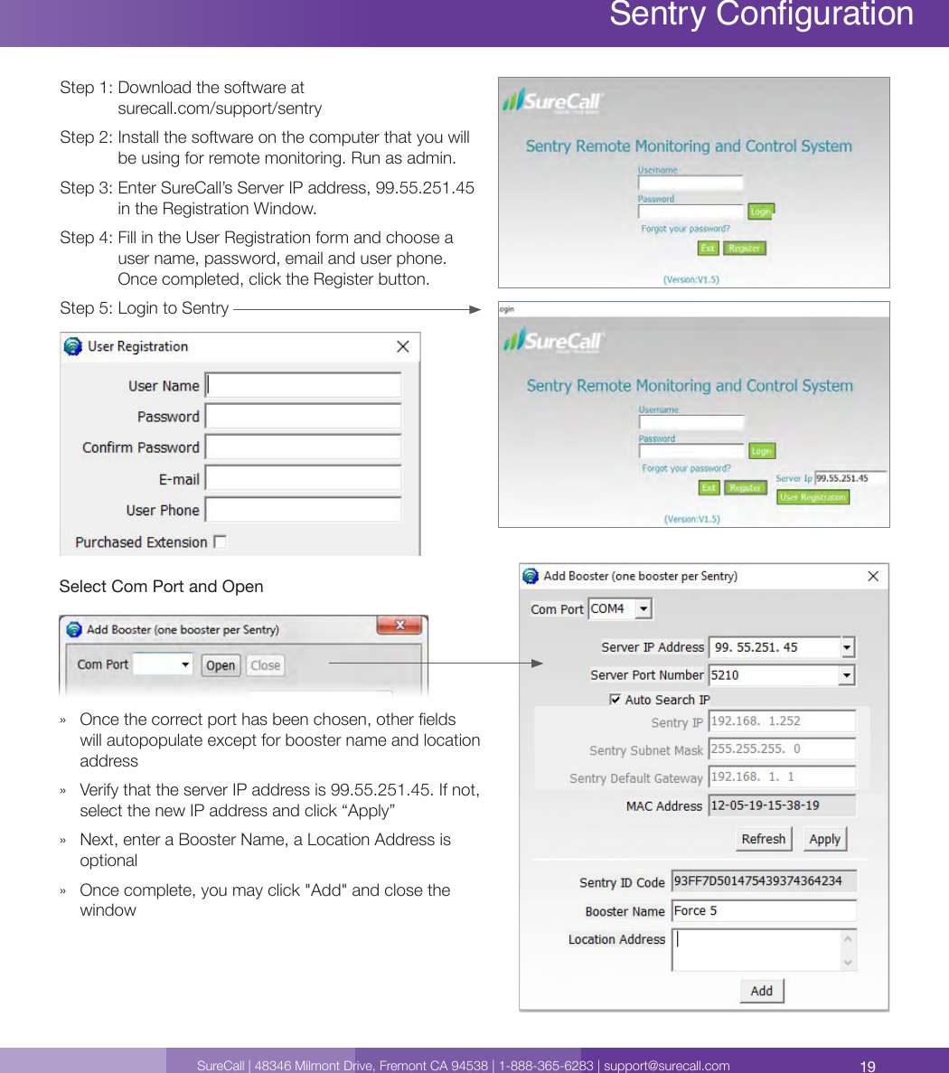 19SureCall | 48346 Milmont Drive, Fremont CA 94538 | 1-888-365-6283 | support@surecall.comSentry Conguration Sentry CongurationStep 1:  Download the software at surecall.com/support/sentryStep 2:  Install the software on the computer that you will be using for remote monitoring. Run as admin.Step 3:  Enter SureCall’s Server IP address, 99.55.251.45 in the Registration Window.Step 4:  Fill in the User Registration form and choose a user name, password, email and user phone. Once completed, click the Register button. Step 5:  Login to Sentry Select Com Port and Open »   Once the correct port has been chosen, other elds will autopopulate except for booster name and location address »   Verify that the server IP address is 99.55.251.45. If not, select the new IP address and click “Apply”»   Next, enter a Booster Name, a Location Address is optional»   Once complete, you may click &quot;Add&quot; and close the window