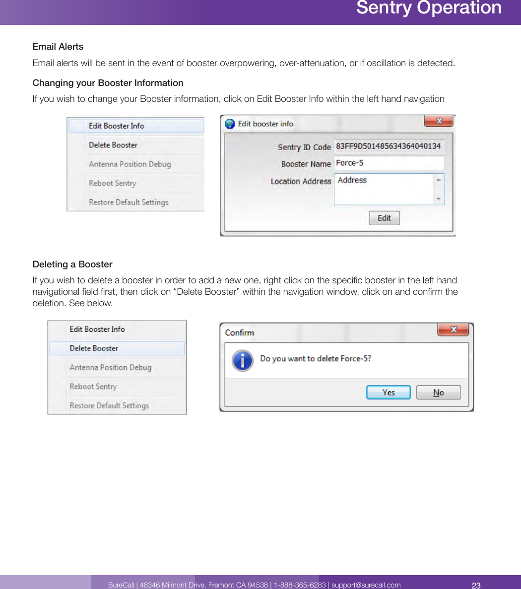 23SureCall | 48346 Milmont Drive, Fremont CA 94538 | 1-888-365-6283 | support@surecall.comEmail Alerts Email alerts will be sent in the event of booster overpowering, over-attenuation, or if oscillation is detected. Changing your Booster InformationIf you wish to change your Booster information, click on Edit Booster Info within the left hand navigationDeleting a BoosterIf you wish to delete a booster in order to add a new one, right click on the specic booster in the left hand navigational eld rst, then click on “Delete Booster” within the navigation window, click on and conrm the deletion. See below.Sentry Operation