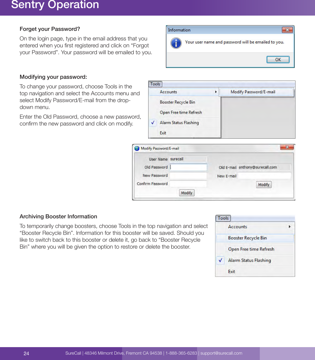 24Forget your Password?On the login page, type in the email address that you entered when you rst registered and click on “Forgot your Password”. Your password will be emailed to you.Modifying your password:To change your password, choose Tools in the top navigation and select the Accounts menu and select Modify Password/E-mail from the drop-down menu.Enter the Old Password, choose a new password, conrm the new password and click on modify.Archiving Booster InformationTo temporarily change boosters, choose Tools in the top navigation and select “Booster Recycle Bin”. Information for this booster will be saved. Should you like to switch back to this booster or delete it, go back to “Booster Recycle Bin” where you will be given the option to restore or delete the booster.Sentry OperationSureCall | 48346 Milmont Drive, Fremont CA 94538 | 1-888-365-6283 | support@surecall.com