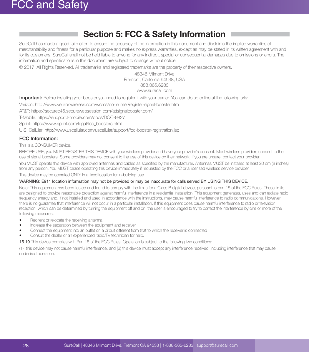 28FCC and SafetySureCall | 48346 Milmont Drive, Fremont CA 94538 | 1-888-365-6283 | support@surecall.comSection 5: FCC &amp; Safety InformationSureCall has made a good faith eort to ensure the accuracy of the information in this document and disclaims the implied warranties of merchantability and tness for a particular purpose and makes no express warranties, except as may be stated in its written agreement with and for its customers. SureCall shall not be held liable to anyone for any indirect, special or consequential damages due to omissions or errors. The information and specications in this document are subject to change without notice. © 2017. All Rights Reserved. All trademarks and registered trademarks are the property of their respective owners.48346 Milmont DriveFremont, California 94538, USA888.365.6283www.surecall.comImportant: Before installing your booster you need to register it with your carrier. You can do so online at the following urls:Verizon: http://www.verizonwireless.com/wcms/consumer/register-signal-booster.htmlAT&amp;T: https://securec45.securewebsession.com/attsignalbooster.com/T-Mobile: https://support.t-mobile.com/docs/DOC-9827 Sprint: https://www.sprint.com/legal/fcc_boosters.htmlU.S. Cellular: http://www.uscellular.com/uscellular/support/fcc-booster-registration.jspFCC Information:This is a CONSUMER device.BEFORE USE, you MUST REGISTER THIS DEVICE with your wireless provider and have your provider’s consent. Most wireless providers consent to the use of signal boosters. Some providers may not consent to the use of this device on their network. If you are unsure, contact your provider. You MUST operate this device with approved antennas and cables as specied by the manufacturer. Antennas MUST be installed at least 20 cm (8 inches) from any person. You MUST cease operating this device immediately if requested by the FCC or a licensed wireless service provider.This device may be operated ONLY in a xed location for in-building use.WARNING: E911 location information may not be provided or may be inaccurate for calls served BY USING THIS DEVICE.Note: This equipment has been tested and found to comply with the limits for a Class B digital device, pursuant to part 15 of the FCC Rules. These limits are designed to provide reasonable protection against harmful interference in a residential installation. This equipment generates, uses and can radiate radio frequency energy and, if not installed and used in accordance with the instructions, may cause harmful interference to radio communications. However, there is no guarantee that interference will not occur in a particular installation. If this equipment does cause harmful interference to radio or television reception, which can be determined by turning the equipment o and on, the user is encouraged to try to correct the interference by one or more of the following measures:   •  Reorient or relocate the receiving antenna•  Increase the separation between the equipment and receiver.•  Connect the equipment into an outlet on a circuit dierent from that to which the receiver is connected•  Consult the dealer or an experienced radio/TV technician for help.15.19 This device complies with Part 15 of the FCC Rules. Operation is subject to the following two conditions:  (1)  this device may not cause harmful interference, and (2) this device must accept any interference received, including interference that may cause undesired operation.