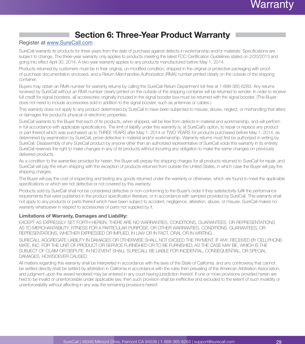 29SureCall | 48346 Milmont Drive, Fremont CA 94538 | 1-888-365-6283 | support@surecall.comWarrantySection 6: Three-Year Product WarrantyRegister at www.SureCall.comSureCall warrants its products for three years from the date of purchase against defects in workmanship and/or materials. Specications are subject to change. The three-year warranty only applies to products meeting the latest FCC Certication Guidelines stated on 2/20/2013 and going into eect April 30, 2014. A two-year warranty applies to any products manufactured before May 1, 2014.Products returned by customers must be in their original, un-modied condition, shipped in the original or protective packaging with proof-of-purchase documentation enclosed, and a Return Merchandise Authorization (RMA) number printed clearly on the outside of the shipping container.Buyers may obtain an RMA number for warranty returns by calling the SureCall Return Department toll-free at 1-888-365-6283. Any returns received by SureCall without an RMA number clearly printed on the outside of the shipping container will be returned to sender. In order to receive full credit for signal boosters, all accessories originally included in the signal booster box must be returned with the signal booster. (The Buyer does not need to include accessories sold in addition to the signal booster, such as antennas or cables.) This warranty does not apply to any product determined by SureCall to have been subjected to misuse, abuse, neglect, or mishandling that alters or damages the product’s physical or electronic properties.SureCall warrants to the Buyer that each of its products, when shipped, will be free from defects in material and workmanship, and will perform in full accordance with applicable specications. The limit of liability under this warranty is, at SureCall’s option, to repair or replace any product or part thereof which was purchased up to THREE YEARS after May 1, 2014 or TWO YEARS for products purchased before May 1, 2014, as determined by examination by SureCall, prove defective in material and/or workmanship. Warranty returns must rst be authorized in writing by SureCall. Disassembly of any SureCall product by anyone other than an authorized representative of SureCall voids this warranty in its entirety. SureCall reserves the right to make changes in any of its products without incurring any obligation to make the same changes on previously delivered products. As a condition to the warranties provided for herein, the Buyer will prepay the shipping charges for all products returned to SureCall for repair, and SureCall will pay the return shipping with the exception of products returned from outside the United States, in which case the Buyer will pay the shipping charges. The Buyer will pay the cost of inspecting and testing any goods returned under the warranty or otherwise, which are found to meet the applicable specications or which are not defective or not covered by this warranty. Products sold by SureCall shall not be considered defective or non-conforming to the Buyer’s order if they satisfactorily fulll the performance requirements that were published in the product specication literature, or in accordance with samples provided by SureCall. This warranty shall not apply to any products or parts thereof which have been subject to accident, negligence, alteration, abuse, or misuse. SureCall makes no warranty whatsoever in respect to accessories or parts not supplied by it.Limitations of Warranty, Damages and Liability:EXCEPT AS EXPRESSLY SET FORTH HEREIN, THERE ARE NO WARRANTIES, CONDITIONS, GUARANTEES, OR REPRESENTATIONS AS TO MERCHANTABILITY, FITNESS FOR A PARTICULAR PURPOSE, OR OTHER WARRANTIES, CONDITIONS, GUARANTEES, OR REPRESENTATIONS, WHETHER EXPRESSED OR IMPLIED, IN LAW OR IN FACT, ORAL OR IN WRITING.SURECALL AGGREGATE LIABILITY IN DAMAGES OR OTHERWISE SHALL NOT EXCEED THE PAYMENT, IF ANY, RECEIVED BY CELLPHONE-MATE, INC. FOR THE UNIT OF PRODUCT OR SERVICE FURNISHED OR TO BE FURNISHED, AS THE CASE MAY BE, WHICH IS THE SUBJECT OF CLAIM OR DISPUTE. IN NO EVENT SHALL SURECALL BE LIABLE FOR INCIDENTAL, CONSEQUENTIAL, OR SPECIAL DAMAGES, HOWSOEVER CAUSED. All matters regarding this warranty shall be interpreted in accordance with the laws of the State of California, and any controversy that cannot be settled directly shall be settled by arbitration in California in accordance with the rules then prevailing of the American Arbitration Association, and judgment upon the award rendered may be entered in any court having jurisdiction thereof. If one or more provisions provided herein are held to be invalid or unenforceable under applicable law, then such provision shall be ineective and excluded to the extent of such invalidity or unenforceability without aecting in any way the remaining provisions hereof.