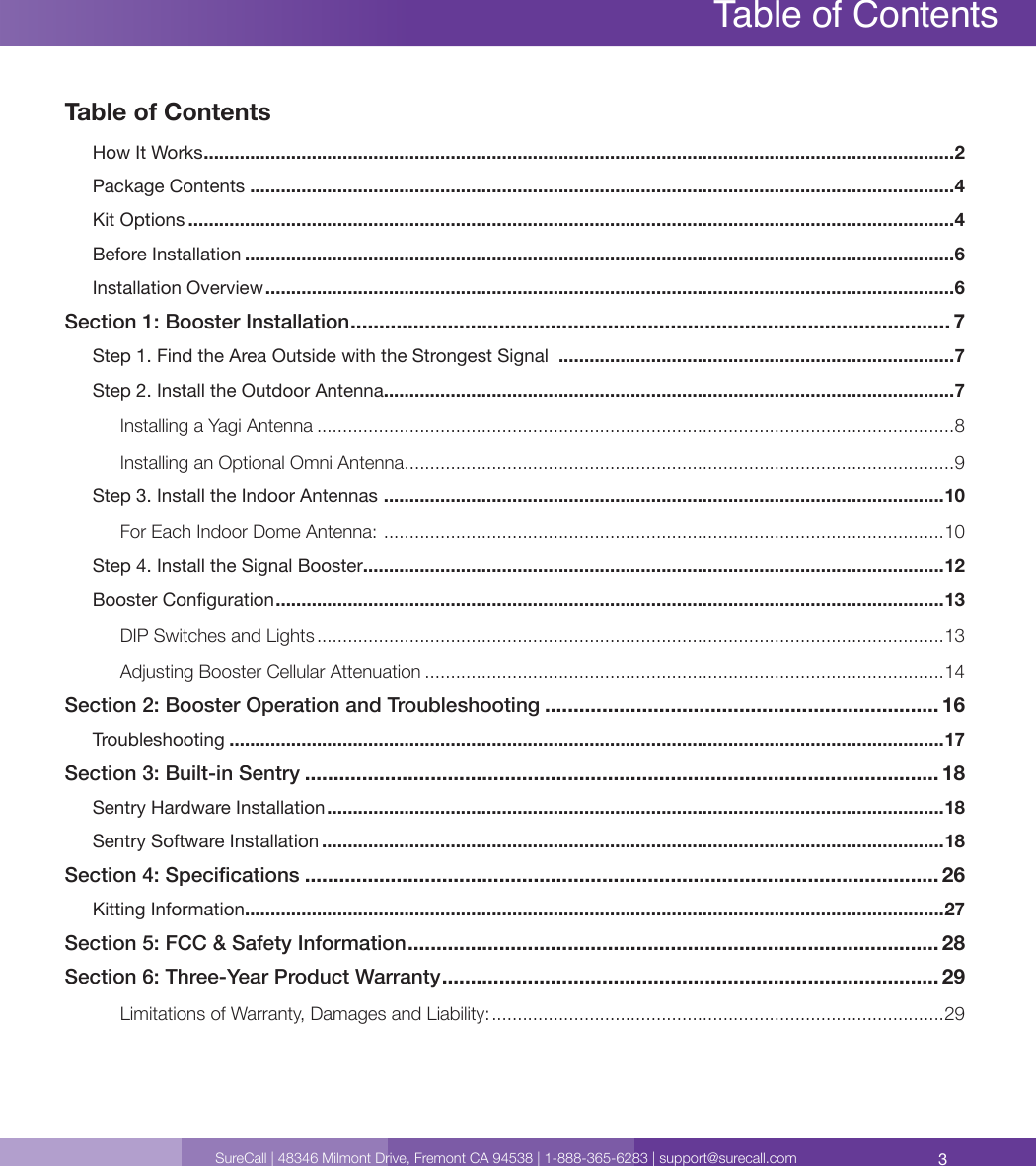 3SureCall | 48346 Milmont Drive, Fremont CA 94538 | 1-888-365-6283 | support@surecall.comTable of ContentsHow It Works .................................................................................................................................................. 2Package Contents .........................................................................................................................................4Kit Options .....................................................................................................................................................4Before Installation ..........................................................................................................................................6Installation Overview ......................................................................................................................................6Section 1: Booster Installation ......................................................................................................... 7Step 1. Find the Area Outside with the Strongest Signal  .............................................................................7Step 2. Install the Outdoor Antenna...............................................................................................................7Installing a Yagi Antenna ............................................................................................................................8Installing an Optional Omni Antenna ...........................................................................................................9Step 3. Install the Indoor Antennas  .............................................................................................................10For Each Indoor Dome Antenna:  .............................................................................................................10Step 4. Install the Signal Booster .................................................................................................................12Booster Conguration ..................................................................................................................................13DIP Switches and Lights ..........................................................................................................................13Adjusting Booster Cellular Attenuation .....................................................................................................14Section 2: Booster Operation and Troubleshooting ..................................................................... 16Troubleshooting ...........................................................................................................................................17Section 3: Built-in Sentry ............................................................................................................... 18Sentry Hardware Installation ........................................................................................................................18Sentry Software Installation .........................................................................................................................18Section 4: Specications ............................................................................................................... 26Kitting Information ........................................................................................................................................27Section 5: FCC &amp; Safety Information ............................................................................................. 28Section 6: Three-Year Product Warranty ....................................................................................... 29Limitations of Warranty, Damages and Liability: ........................................................................................29Table of Contents