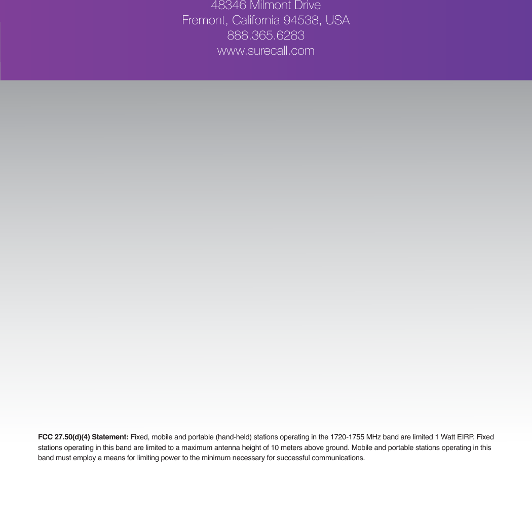 FCC 27.50(d)(4) Statement: Fixed, mobile and portable (hand-held) stations operating in the 1720-1755 MHz band are limited 1 Watt EIRP. Fixed stations operating in this band are limited to a maximum antenna height of 10 meters above ground. Mobile and portable stations operating in this band must employ a means for limiting power to the minimum necessary for successful communications.48346 Milmont DriveFremont, California 94538, USA888.365.6283www.surecall.com