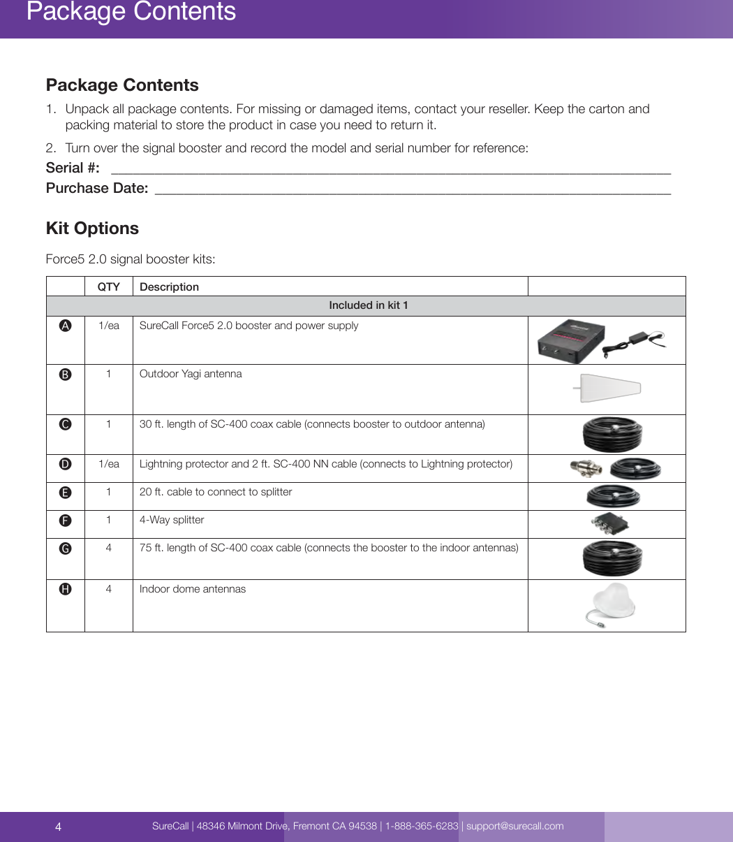 4Package Contents1.  Unpack all package contents. For missing or damaged items, contact your reseller. Keep the carton and packing material to store the product in case you need to return it.2.  Turn over the signal booster and record the model and serial number for reference: Serial #:   _____________________________________________________________________________Purchase Date:  _______________________________________________________________________Kit OptionsForce5 2.0 signal booster kits:QTY DescriptionIncluded in kit 1🅐1/ea SureCall Force5 2.0 booster and power supply🅑1 Outdoor Yagi antenna🅒1 30 ft. length of SC-400 coax cable (connects booster to outdoor antenna) 🅓1/ea Lightning protector and 2 ft. SC-400 NN cable (connects to Lightning protector) 🅔1 20 ft. cable to connect to splitter🅕1 4-Way splitter 🅖4 75 ft. length of SC-400 coax cable (connects the booster to the indoor antennas) 🅗4Indoor dome antennasPackage ContentsSureCall | 48346 Milmont Drive, Fremont CA 94538 | 1-888-365-6283 | support@surecall.com