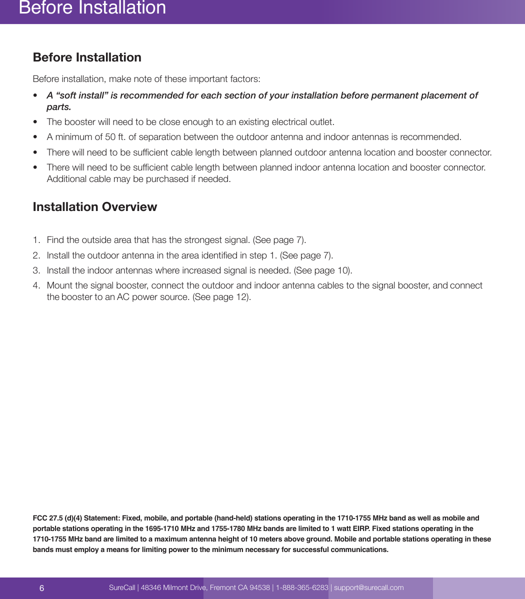 6Before InstallationBefore installation, make note of these important factors:•  A “soft install” is recommended for each section of your installation before permanent placement of parts.•  The booster will need to be close enough to an existing electrical outlet.•  A minimum of 50 ft. of separation between the outdoor antenna and indoor antennas is recommended.•  There will need to be sucient cable length between planned outdoor antenna location and booster connector.•  There will need to be sucient cable length between planned indoor antenna location and booster connector. Additional cable may be purchased if needed.Installation Overview1.  Find the outside area that has the strongest signal. (See page 7).2.  Install the outdoor antenna in the area identied in step 1. (See page 7).3.  Install the indoor antennas where increased signal is needed. (See page 10).4.  Mount the signal booster, connect the outdoor and indoor antenna cables to the signal booster, and connect the booster to an AC power source. (See page 12).Before InstallationFCC 27.5 (d)(4) Statement: Fixed, mobile, and portable (hand-held) stations operating in the 1710-1755 MHz band as well as mobile and portable stations operating in the 1695-1710 MHz and 1755-1780 MHz bands are limited to 1 watt EIRP. Fixed stations operating in the 1710-1755 MHz band are limited to a maximum antenna height of 10 meters above ground. Mobile and portable stations operating in these bands must employ a means for limiting power to the minimum necessary for successful communications.SureCall | 48346 Milmont Drive, Fremont CA 94538 | 1-888-365-6283 | support@surecall.com