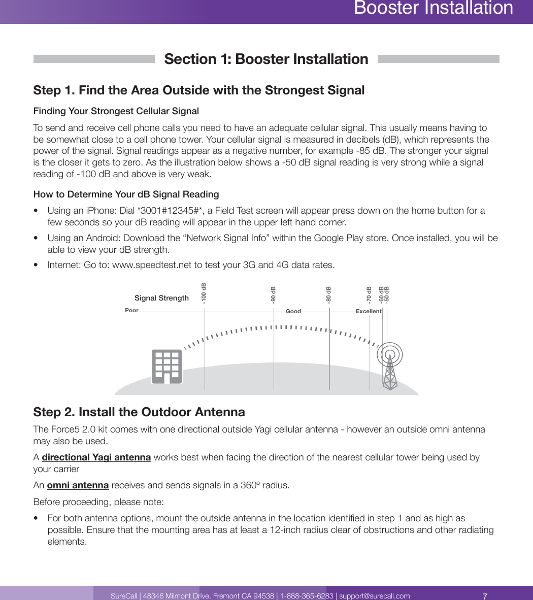 7SureCall | 48346 Milmont Drive, Fremont CA 94538 | 1-888-365-6283 | support@surecall.comSection 1: Booster InstallationStep 1. Find the Area Outside with the Strongest Signal Finding Your Strongest Cellular SignalTo send and receive cell phone calls you need to have an adequate cellular signal. This usually means having to be somewhat close to a cell phone tower. Your cellular signal is measured in decibels (dB), which represents the power of the signal. Signal readings appear as a negative number, for example -85 dB. The stronger your signal is the closer it gets to zero. As the illustration below shows a -50 dB signal reading is very strong while a signal reading of -100 dB and above is very weak. How to Determine Your dB Signal Reading•  Using an iPhone: Dial *3001#12345#*, a Field Test screen will appear press down on the home button for a few seconds so your dB reading will appear in the upper left hand corner.•  Using an Android: Download the “Network Signal Info” within the Google Play store. Once installed, you will be able to view your dB strength.•  Internet: Go to: www.speedtest.net to test your 3G and 4G data rates.Signal StrengthExcellent-50 dB-60 dB-70 dB-80 dB-90 dB-100 dBGoodPoorStep 2. Install the Outdoor AntennaThe Force5 2.0 kit comes with one directional outside Yagi cellular antenna - however an outside omni antenna may also be used. A directional Yagi antenna works best when facing the direction of the nearest cellular tower being used by your carrierAn omni antenna receives and sends signals in a 360º radius. Before proceeding, please note:•  For both antenna options, mount the outside antenna in the location identied in step 1 and as high as possible. Ensure that the mounting area has at least a 12-inch radius clear of obstructions and other radiating elements. Booster Installation