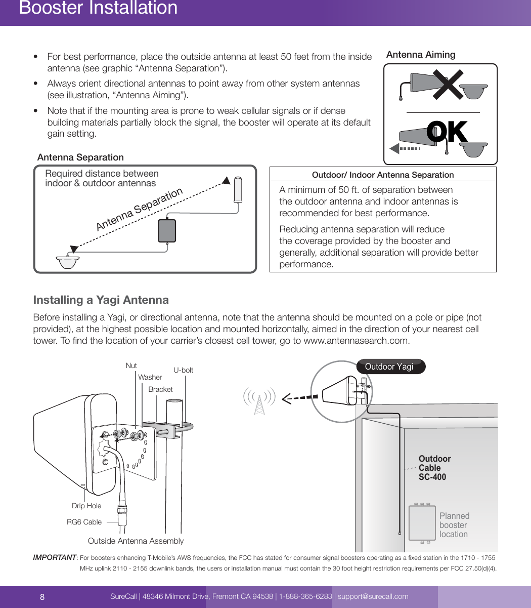 8Booster Installation•  For best performance, place the outside antenna at least 50 feet from the inside antenna (see graphic “Antenna Separation”). •  Always orient directional antennas to point away from other system antennas (see illustration, “Antenna Aiming”).•  Note that if the mounting area is prone to weak cellular signals or if dense building materials partially block the signal, the booster will operate at its default gain setting.Antenna SeparationRequired distance between indoor &amp; outdoor antennasOutdoor/ Indoor Antenna SeparationA minimum of 50 ft. of separation between the outdoor antenna and indoor antennas is recommended for best performance. Reducing antenna separation will reduce the coverage provided by the booster and generally, additional separation will provide better performance. Antenna SeparationInstalling a Yagi AntennaBefore installing a Yagi, or directional antenna, note that the antenna should be mounted on a pole or pipe (not provided), at the highest possible location and mounted horizontally, aimed in the direction of your nearest cell tower. To nd the location of your carrier’s closest cell tower, go to www.antennasearch.com. IMPORTANT:  For boosters enhancing T-Mobile’s AWS frequencies, the FCC has stated for consumer signal boosters operating as a xed station in the 1710 - 1755 MHz uplink 2110 - 2155 downlink bands, the users or installation manual must contain the 30 foot height restriction requirements per FCC 27.50(d)(4).OKAntenna AimingOutdoor YagiPlanned booster locationOutdoorCableSC-400Outside Antenna AssemblyNutWasher U-boltBracketDrip HoleRG6 CableSureCall | 48346 Milmont Drive, Fremont CA 94538 | 1-888-365-6283 | support@surecall.com