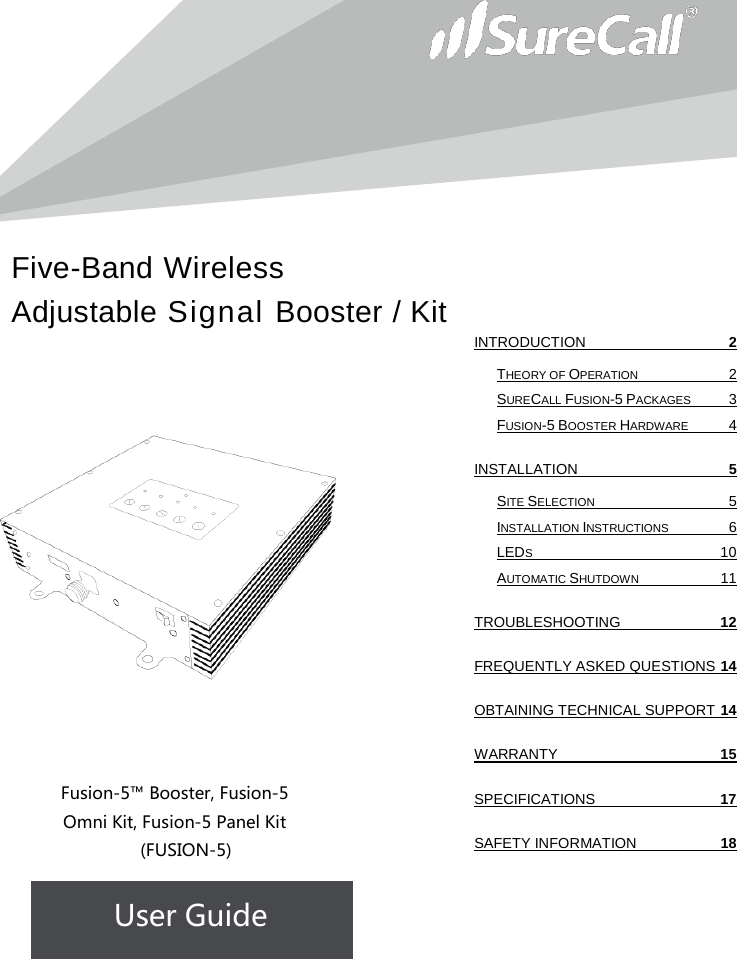 Five-Band Wireless Adjustable Signal Booster / Kit                            Fusion-5™ Booster, Fusion-5 Omni Kit, Fusion-5 Panel Kit  (FUSION-5) User Guide              INTRODUCTION  2 THEORY OF OPERATION  2 SURECALL FUSION-5 PACKAGES  3 FUSION-5 BOOSTER HARDWARE  4 INSTALLATION  5 SITE SELECTION  5 INSTALLATION INSTRUCTIONS  6 LEDS 10 AUTOMATIC SHUTDOWN 11 TROUBLESHOOTING 12 FREQUENTLY ASKED QUESTIONS 14 OBTAINING TECHNICAL SUPPORT 14 WARRANTY 15 SPECIFICATIONS 17 SAFETY INFORMATION 18   