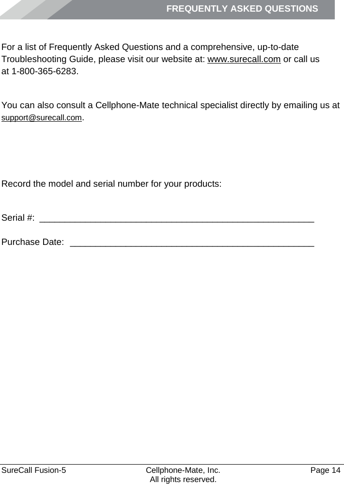 FREQUENTLY ASKED QUESTIONS    SureCall Fusion-5  Cellphone-Mate, Inc.   Page 14           All rights reserved. Frequently Asked Questions For a list of Frequently Asked Questions and a comprehensive, up-to-date Troubleshooting Guide, please visit our website at: www.surecall.com or call us  at 1-800-365-6283. Obtaining Technical Support You can also consult a Cellphone-Mate technical specialist directly by emailing us at support@surecall.com.   Record the model and serial number for your products:  Serial #:  ______________________________________________________   Purchase Date:  ________________________________________________  