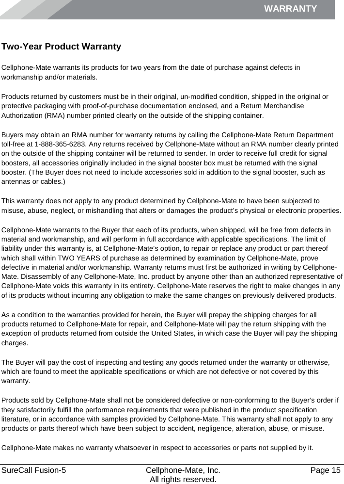 WARRANTY    SureCall Fusion-5  Cellphone-Mate, Inc.   Page 15           All rights reserved. Warranty Two-Year Product Warranty Cellphone-Mate warrants its products for two years from the date of purchase against defects in workmanship and/or materials. Products returned by customers must be in their original, un-modified condition, shipped in the original or protective packaging with proof-of-purchase documentation enclosed, and a Return Merchandise Authorization (RMA) number printed clearly on the outside of the shipping container.  Buyers may obtain an RMA number for warranty returns by calling the Cellphone-Mate Return Department toll-free at 1-888-365-6283. Any returns received by Cellphone-Mate without an RMA number clearly printed on the outside of the shipping container will be returned to sender. In order to receive full credit for signal boosters, all accessories originally included in the signal booster box must be returned with the signal booster. (The Buyer does not need to include accessories sold in addition to the signal booster, such as antennas or cables.)  This warranty does not apply to any product determined by Cellphone-Mate to have been subjected to misuse, abuse, neglect, or mishandling that alters or damages the product’s physical or electronic properties. Cellphone-Mate warrants to the Buyer that each of its products, when shipped, will be free from defects in material and workmanship, and will perform in full accordance with applicable specifications. The limit of liability under this warranty is, at Cellphone-Mate’s option, to repair or replace any product or part thereof which shall within TWO YEARS of purchase as determined by examination by Cellphone-Mate, prove defective in material and/or workmanship. Warranty returns must first be authorized in writing by Cellphone-Mate. Disassembly of any Cellphone-Mate, Inc. product by anyone other than an authorized representative of Cellphone-Mate voids this warranty in its entirety. Cellphone-Mate reserves the right to make changes in any of its products without incurring any obligation to make the same changes on previously delivered products.  As a condition to the warranties provided for herein, the Buyer will prepay the shipping charges for all products returned to Cellphone-Mate for repair, and Cellphone-Mate will pay the return shipping with the exception of products returned from outside the United States, in which case the Buyer will pay the shipping charges.  The Buyer will pay the cost of inspecting and testing any goods returned under the warranty or otherwise, which are found to meet the applicable specifications or which are not defective or not covered by this warranty.  Products sold by Cellphone-Mate shall not be considered defective or non-conforming to the Buyer’s order if they satisfactorily fulfill the performance requirements that were published in the product specification literature, or in accordance with samples provided by Cellphone-Mate. This warranty shall not apply to any products or parts thereof which have been subject to accident, negligence, alteration, abuse, or misuse.  Cellphone-Mate makes no warranty whatsoever in respect to accessories or parts not supplied by it. 