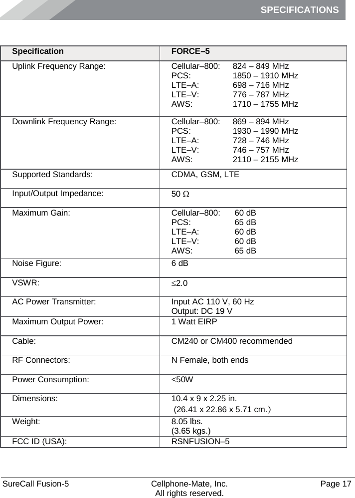 SPECIFICATIONS    SureCall Fusion-5  Cellphone-Mate, Inc.   Page 17           All rights reserved. Specifications Specification FORCE–5 Uplink Frequency Range: Cellular–800: PCS:  LTE–A:  LTE–V:  AWS: 824 – 849 MHz 1850 – 1910 MHz 698 – 716 MHz 776 – 787 MHz 1710 – 1755 MHz Downlink Frequency Range: Cellular–800: PCS: LTE–A: LTE–V:  AWS: 869 – 894 MHz 1930 – 1990 MHz 728 – 746 MHz 746 – 757 MHz 2110 – 2155 MHz Supported Standards: CDMA, GSM, LTE Input/Output Impedance: 50 Ω Maximum Gain: Cellular–800:  PCS:  LTE–A:  LTE–V:  AWS:  60 dB 65 dB 60 dB 60 dB 65 dB Noise Figure: 6 dB VSWR: ≤2.0 AC Power Transmitter: Input AC 110 V, 60 Hz Output: DC 19 V Maximum Output Power: 1 Watt EIRP Cable: CM240 or CM400 recommended RF Connectors: N Female, both ends Power Consumption: &lt;50W Dimensions: 10.4 x 9 x 2.25 in.  (26.41 x 22.86 x 5.71 cm.） Weight: 8.05 lbs.  (3.65 kgs.) FCC ID (USA): RSNFUSION–5 