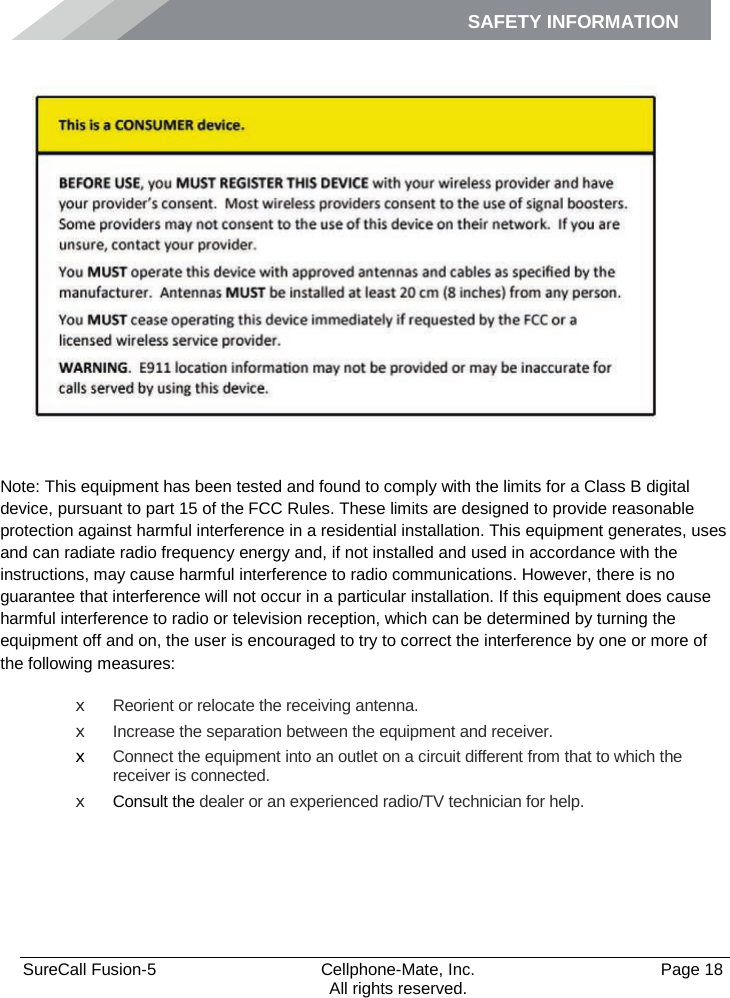 SAFETY INFORMATION    SureCall Fusion-5  Cellphone-Mate, Inc.   Page 18           All rights reserved. Safety Information    Note: This equipment has been tested and found to comply with the limits for a Class B digital device, pursuant to part 15 of the FCC Rules. These limits are designed to provide reasonable protection against harmful interference in a residential installation. This equipment generates, uses and can radiate radio frequency energy and, if not installed and used in accordance with the instructions, may cause harmful interference to radio communications. However, there is no guarantee that interference will not occur in a particular installation. If this equipment does cause harmful interference to radio or television reception, which can be determined by turning the equipment off and on, the user is encouraged to try to correct the interference by one or more of the following measures: x Reorient or relocate the receiving antenna. x Increase the separation between the equipment and receiver. x Connect the equipment into an outlet on a circuit different from that to which the receiver is connected. x Consult the dealer or an experienced radio/TV technician for help.   