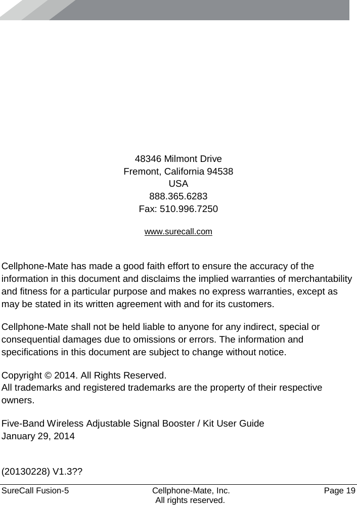      SureCall Fusion-5  Cellphone-Mate, Inc.   Page 19           All rights reserved.      48346 Milmont Drive Fremont, California 94538 USA 888.365.6283 Fax: 510.996.7250 www.surecall.com  Cellphone-Mate has made a good faith effort to ensure the accuracy of the information in this document and disclaims the implied warranties of merchantability and fitness for a particular purpose and makes no express warranties, except as may be stated in its written agreement with and for its customers. Cellphone-Mate shall not be held liable to anyone for any indirect, special or consequential damages due to omissions or errors. The information and specifications in this document are subject to change without notice. Copyright © 2014. All Rights Reserved. All trademarks and registered trademarks are the property of their respective owners. Five-Band Wireless Adjustable Signal Booster / Kit User Guide January 29, 2014  (20130228) V1.3?? 