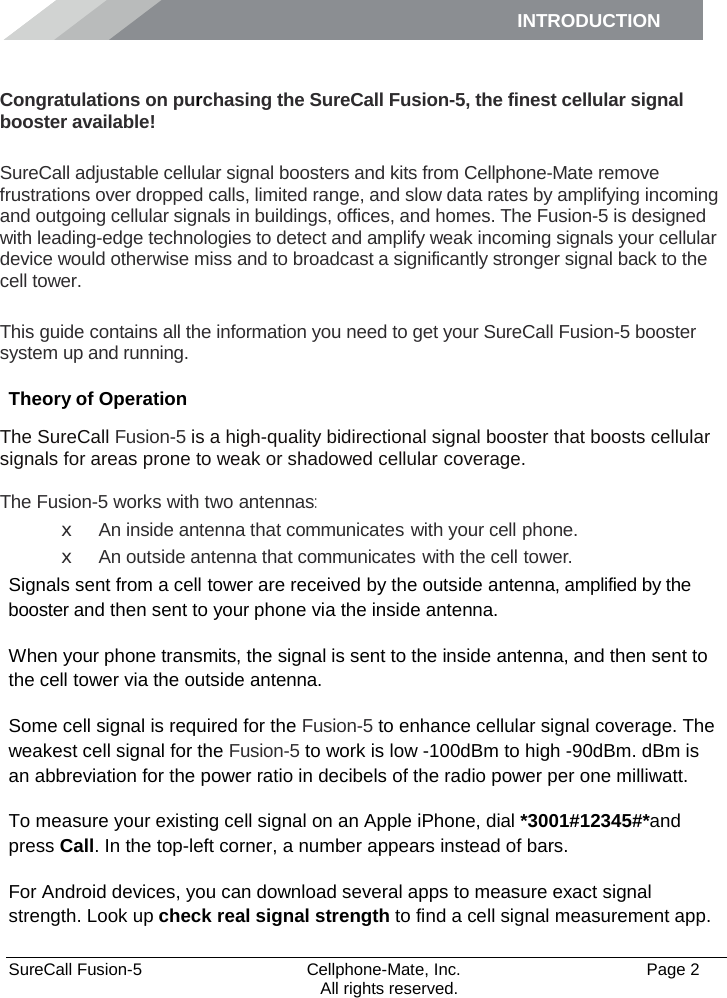 INTRODUCTION      SureCall Fusion-5  Cellphone-Mate, Inc.   Page 2           All rights reserved. Introduction Congratulations on purchasing the SureCall Fusion-5, the finest cellular signal booster available!  SureCall adjustable cellular signal boosters and kits from Cellphone-Mate remove frustrations over dropped calls, limited range, and slow data rates by amplifying incoming and outgoing cellular signals in buildings, offices, and homes. The Fusion-5 is designed with leading-edge technologies to detect and amplify weak incoming signals your cellular device would otherwise miss and to broadcast a significantly stronger signal back to the cell tower.  This guide contains all the information you need to get your SureCall Fusion-5 booster system up and running. Theory of Operation The SureCall Fusion-5 is a high-quality bidirectional signal booster that boosts cellular signals for areas prone to weak or shadowed cellular coverage.  The Fusion-5 works with two antennas: x An inside antenna that communicates with your cell phone. x An outside antenna that communicates with the cell tower. Signals sent from a cell tower are received by the outside antenna, amplified by the booster and then sent to your phone via the inside antenna. When your phone transmits, the signal is sent to the inside antenna, and then sent to the cell tower via the outside antenna. Some cell signal is required for the Fusion-5 to enhance cellular signal coverage. The weakest cell signal for the Fusion-5 to work is low -100dBm to high -90dBm. dBm is an abbreviation for the power ratio in decibels of the radio power per one milliwatt. To measure your existing cell signal on an Apple iPhone, dial *3001#12345#*and press Call. In the top-left corner, a number appears instead of bars. For Android devices, you can download several apps to measure exact signal strength. Look up check real signal strength to find a cell signal measurement app. 