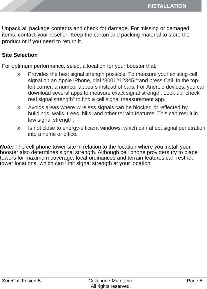 INSTALLATION    SureCall Fusion-5  Cellphone-Mate, Inc.   Page 5           All rights reserved. Installation Unpack all package contents and check for damage. For missing or damaged items, contact your reseller. Keep the carton and packing material to store the product or if you need to return it. Site Selection For optimum performance, select a location for your booster that: x  Provides the best signal strength possible. To measure your existing cell signal on an Apple iPhone, dial *3001#12345#*and press Call. In the top-left corner, a number appears instead of bars. For Android devices, you can download several apps to measure exact signal strength. Look up “check real signal strength“ to find a cell signal measurement app. x  Avoids areas where wireless signals can be blocked or reflected by buildings, walls, trees, hills, and other terrain features. This can result in low signal strength. x Is not close to energy-efficient windows, which can affect signal penetration into a home or office.  Note: The cell phone tower site in relation to the location where you install your booster also determines signal strength. Although cell phone providers try to place towers for maximum coverage, local ordinances and terrain features can restrict tower locations, which can limit signal strength at your location. 