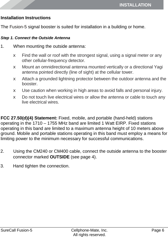 INSTALLATION    SureCall Fusion-5  Cellphone-Mate, Inc.   Page 6           All rights reserved. Installation Instructions The Fusion-5 signal booster is suited for installation in a building or home.  Step 1. Connect the Outside Antenna 1.   When mounting the outside antenna: x Find the wall or roof with the strongest signal, using a signal meter or any other cellular-frequency detector. x Mount an omnidirectional antenna mounted vertically or a directional Yagi antenna pointed directly (line of sight) at the cellular tower.  x Attach a grounded lightning protector between the outdoor antenna and the booster. x Use caution when working in high areas to avoid falls and personal injury. x Do not touch live electrical wires or allow the antenna or cable to touch any live electrical wires.  FCC 27.50(d)(4) Statement: Fixed, mobile, and portable (hand-held) stations operating in the 1710 – 1755 MHz band are limited 1 Watt EIRP. Fixed stations operating in this band are limited to a maximum antenna height of 10 meters above ground. Mobile and portable stations operating in this band must employ a means for limiting power to the minimum necessary for successful communications.   2.   Using the CM240 or CM400 cable, connect the outside antenna to the booster connector marked OUTSIDE (see page 4). 3. Hand tighten the connection.   