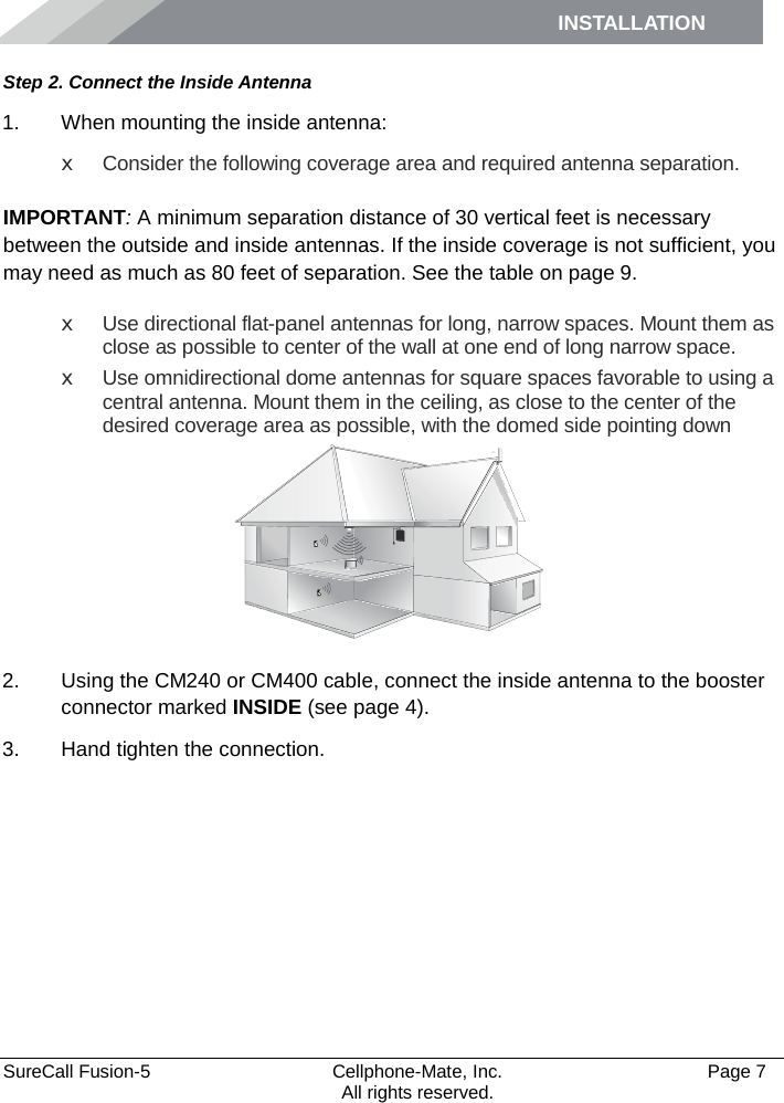 INSTALLATION    SureCall Fusion-5  Cellphone-Mate, Inc.   Page 7           All rights reserved. Step 2. Connect the Inside Antenna 1. When mounting the inside antenna: x Consider the following coverage area and required antenna separation.   IMPORTANT: A minimum separation distance of 30 vertical feet is necessary between the outside and inside antennas. If the inside coverage is not sufficient, you may need as much as 80 feet of separation. See the table on page 9. x Use directional flat-panel antennas for long, narrow spaces. Mount them as close as possible to center of the wall at one end of long narrow space. x Use omnidirectional dome antennas for square spaces favorable to using a central antenna. Mount them in the ceiling, as close to the center of the desired coverage area as possible, with the domed side pointing down  2. Using the CM240 or CM400 cable, connect the inside antenna to the booster connector marked INSIDE (see page 4). 3. Hand tighten the connection.  