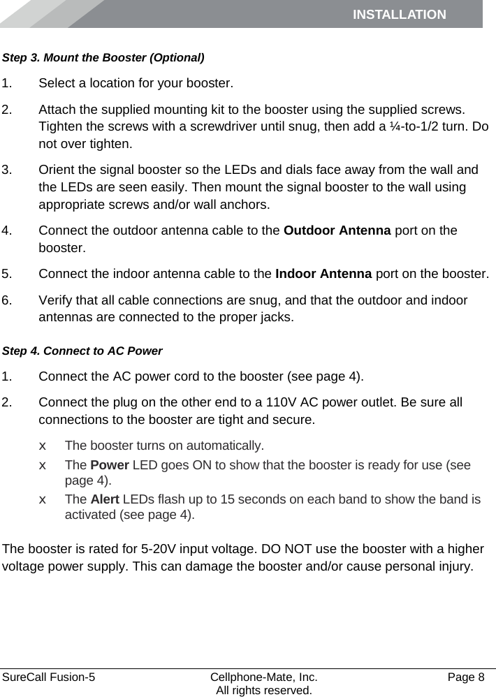 INSTALLATION    SureCall Fusion-5  Cellphone-Mate, Inc.   Page 8           All rights reserved. Step 3. Mount the Booster (Optional) 1. Select a location for your booster.  2. Attach the supplied mounting kit to the booster using the supplied screws. Tighten the screws with a screwdriver until snug, then add a ¼-to-1/2 turn. Do not over tighten. 3. Orient the signal booster so the LEDs and dials face away from the wall and the LEDs are seen easily. Then mount the signal booster to the wall using appropriate screws and/or wall anchors. 4. Connect the outdoor antenna cable to the Outdoor Antenna port on the booster. 5. Connect the indoor antenna cable to the Indoor Antenna port on the booster. 6. Verify that all cable connections are snug, and that the outdoor and indoor antennas are connected to the proper jacks. Step 4. Connect to AC Power 1. Connect the AC power cord to the booster (see page 4). 2. Connect the plug on the other end to a 110V AC power outlet. Be sure all connections to the booster are tight and secure.  x The booster turns on automatically. x The Power LED goes ON to show that the booster is ready for use (see page 4). x The Alert LEDs flash up to 15 seconds on each band to show the band is activated (see page 4).  The booster is rated for 5-20V input voltage. DO NOT use the booster with a higher voltage power supply. This can damage the booster and/or cause personal injury.   