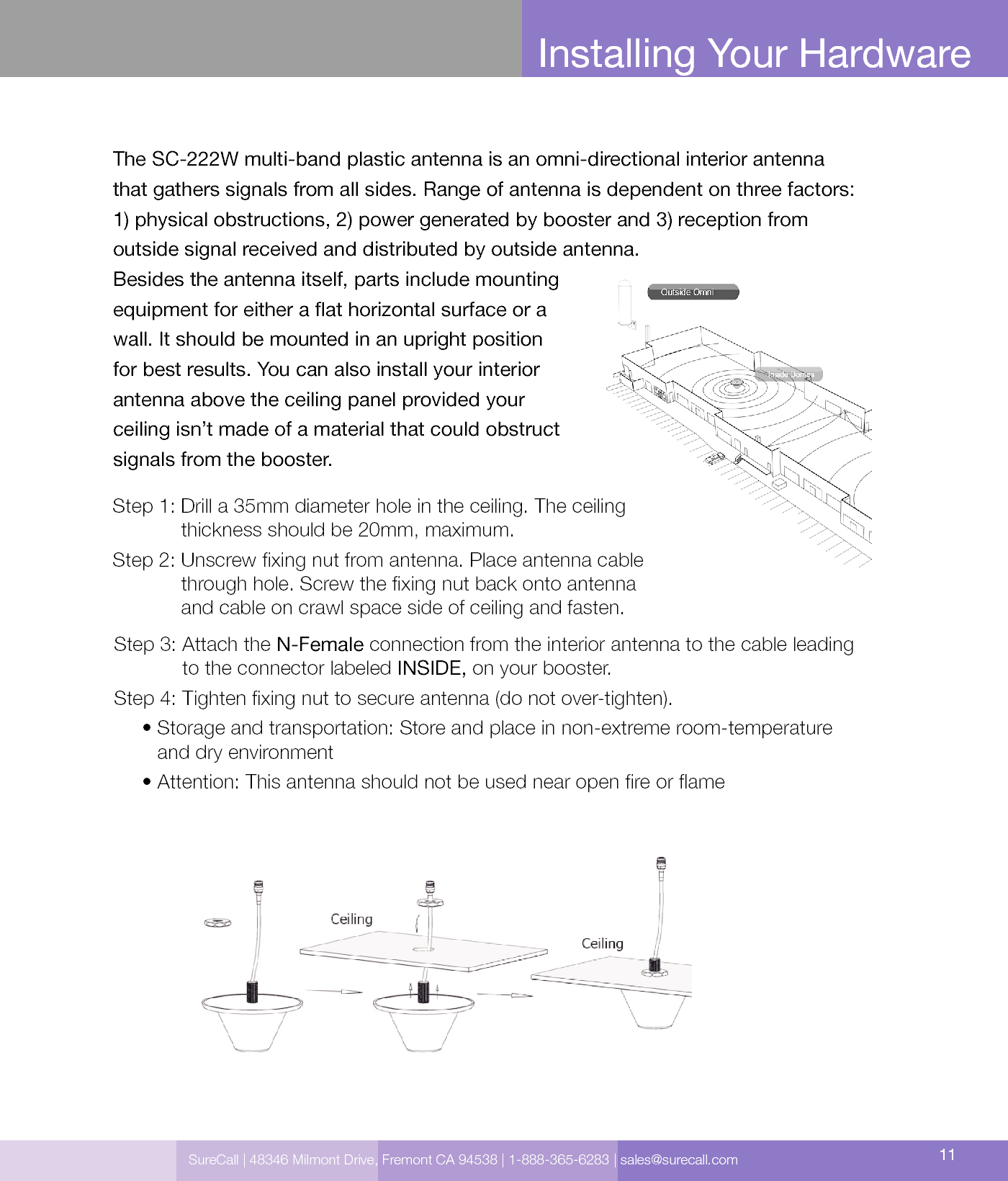 SureCall | 48346 Milmont Drive, Fremont CA 94538 | 1-888-365-6283 | sales@surecall.com 11Amplier gain               Min. separation (ad)Installing Your HardwareStep 3:  Attach the N-Female connection from the interior antenna to the cable leading  to the connector labeled INSIDE, on your booster.Step 4:  Tighten xing nut to secure antenna (do not over-tighten).     •  Storage and transportation: Store and place in non-extreme room-temperature  and dry environment     • Attention: This antenna should not be used near open re or ameThe SC-222W multi-band plastic antenna is an omni-directional interior antenna  that gathers signals from all sides. Range of antenna is dependent on three factors:  1) physical obstructions, 2) power generated by booster and 3) reception from  outside signal received and distributed by outside antenna.Besides the antenna itself, parts include mounting  equipment for either a at horizontal surface or a  wall. It should be mounted in an upright position  for best results. You can also install your interior  antenna above the ceiling panel provided your  ceiling isn’t made of a material that could obstruct  signals from the booster.Step 1:  Drill a 35mm diameter hole in the ceiling. The ceiling thickness should be 20mm, maximum.Step 2:     Unscrew xing nut from antenna. Place antenna cable through hole. Screw the xing nut back onto antenna and cable on crawl space side of ceiling and fasten.