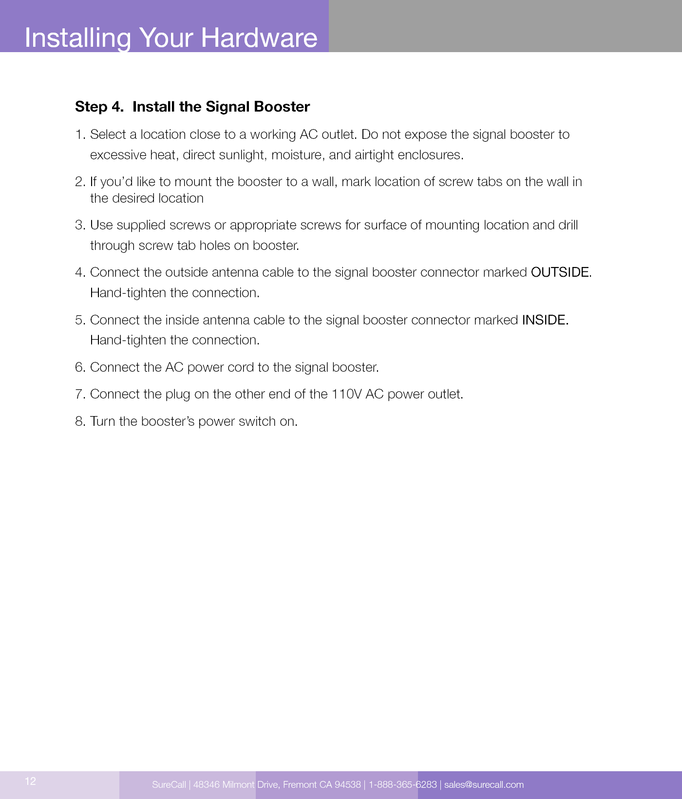 12Installing Your HardwareStep 4.  Install the Signal Booster1.  Select a location close to a working AC outlet. Do not expose the signal booster to excessive heat, direct sunlight, moisture, and airtight enclosures.2.  If you’d like to mount the booster to a wall, mark location of screw tabs on the wall in  the desired location3.  Use supplied screws or appropriate screws for surface of mounting location and drill through screw tab holes on booster.4.  Connect the outside antenna cable to the signal booster connector marked OUTSIDE. Hand-tighten the connection.5.  Connect the inside antenna cable to the signal booster connector marked INSIDE. Hand-tighten the connection.6. Connect the AC power cord to the signal booster.7. Connect the plug on the other end of the 110V AC power outlet.8. Turn the booster’s power switch on.SureCall | 48346 Milmont Drive, Fremont CA 94538 | 1-888-365-6283 | sales@surecall.com