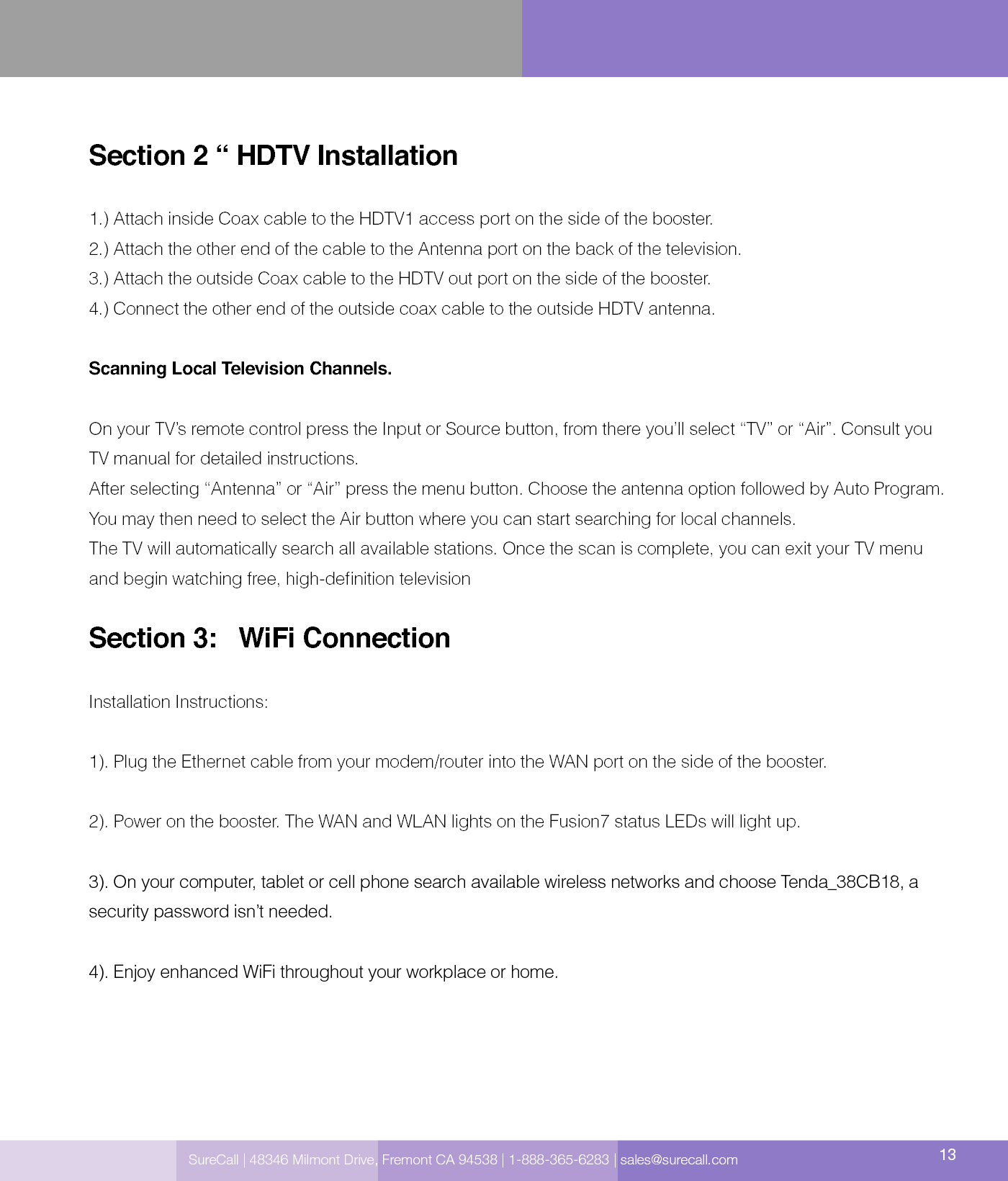 SureCall | 48346 Milmont Drive, Fremont CA 94538 | 1-888-365-6283 | sales@surecall.com 13Section 2 “ HDTV Installation   1.) Attach inside Coax cable to the HDTV1 access port on the side of the booster. 2.) Attach the other end of the cable to the Antenna port on the back of the television.3.) Attach the outside Coax cable to the HDTV out port on the side of the booster.4.) Connect the other end of the outside coax cable to the outside HDTV antenna.Scanning Local Television Channels.On your TV’s remote control press the Input or Source button, from there you’ll select “TV” or “Air”. Consult you TV manual for detailed instructions. After selecting “Antenna” or “Air” press the menu button. Choose the antenna option followed by Auto Program. You may then need to select the Air button where you can start searching for local channels. The TV will automatically search all available stations. Once the scan is complete, you can exit your TV menu and begin watching free, high-denition televisionSection 3:   WiFi Connection Installation Instructions: 1). Plug the Ethernet cable from your modem/router into the WAN port on the side of the booster.2). Power on the booster. The WAN and WLAN lights on the Fusion7 status LEDs will light up.3). On your computer, tablet or cell phone search available wireless networks and choose Tenda_38CB18, a security password isn’t needed. 4). Enjoy enhanced WiFi throughout your workplace or home.